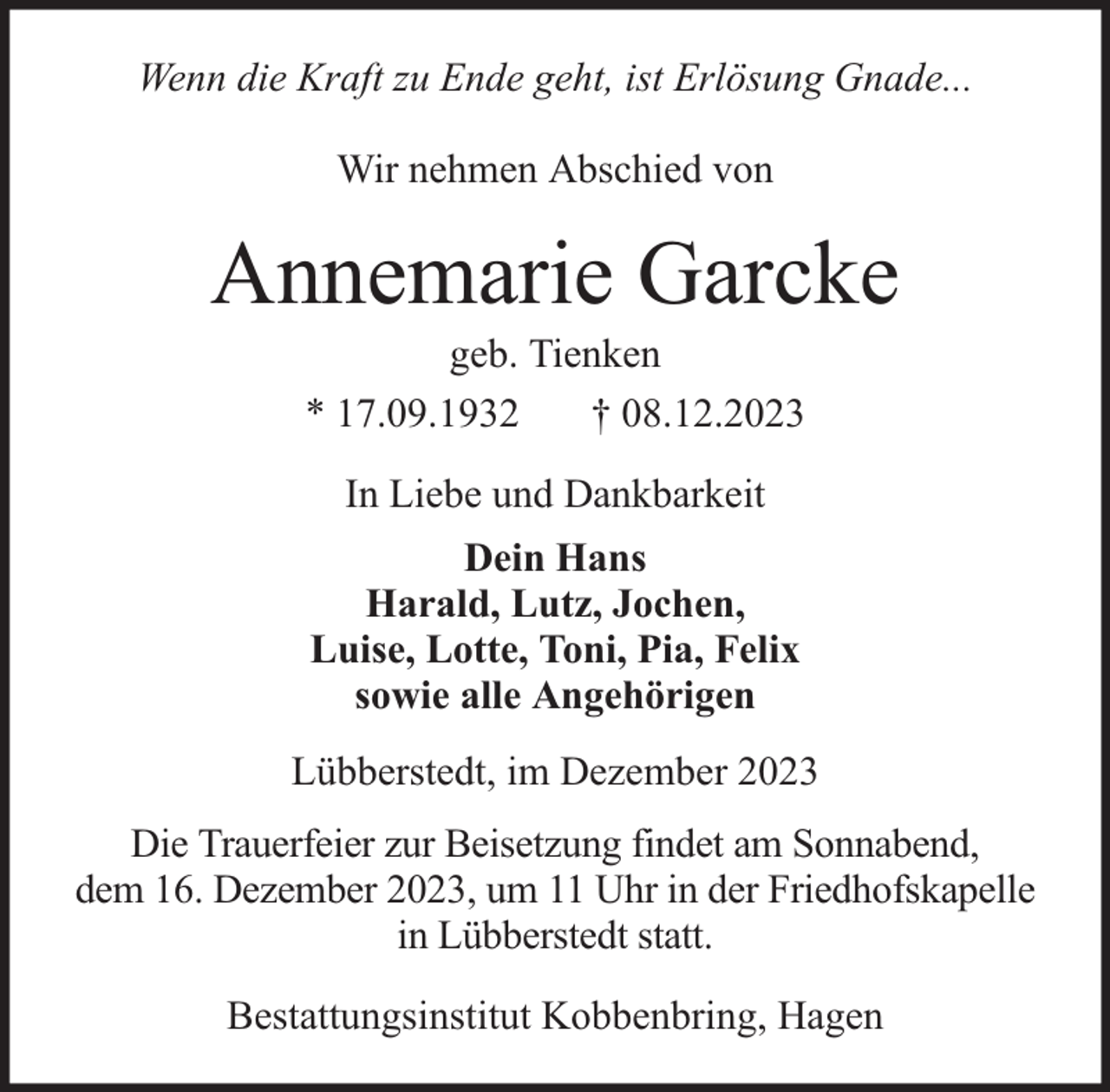 <p>Wenn die Kraft zu Ende geht, ist Erlösung Gnade...<br />Wir nehmen Abschied von</p><p>Annemarie Garcke<br />geb. Tienken<br />* 17.09.1932<br />† 08.12.2023<br />In Liebe und Dankbarkeit<br />Dein Hans<br />Harald, Lutz, Jochen,<br />Luise, Lotte, Toni, Pia, Felix<br />sowie alle Angehörigen<br />Lübberstedt, im Dezember 2023<br />Die Trauerfeier zur Beisetzung findet am Sonnabend,<br />dem 16. Dezember 2023, um 11 Uhr in der Friedhofskapelle<br />in Lübberstedt statt.<br />Bestattungsinstitut Kobbenbring, Hagen</p>