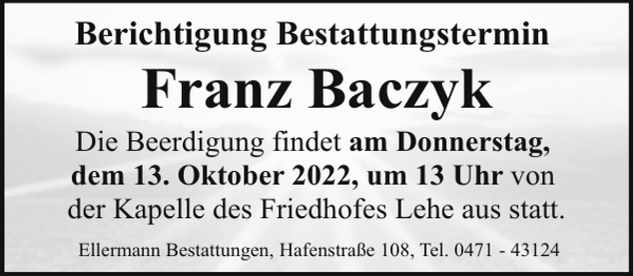 <p>Berichtigung Bestattungstermin</p><p>Franz Baczyk</p><p>Die Beerdigung findet am Donnerstag,<br />dem 13. Oktober 2022, um 13 Uhr von<br />der Kapelle des Friedhofes Lehe aus statt.<br />Ellermann Bestattungen, Hafenstraße 108, Tel. 0471 - 43124</p>