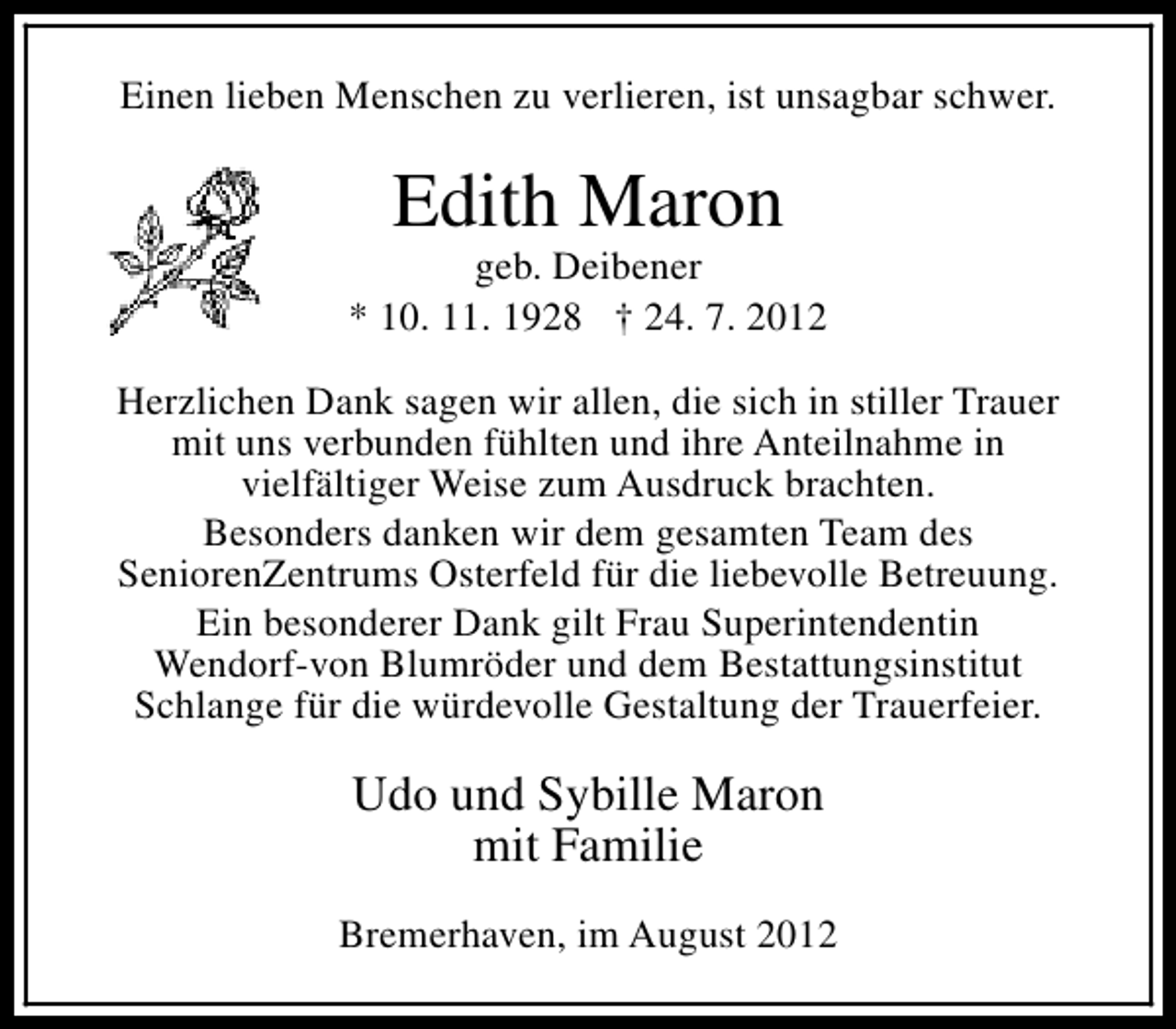 <p>Einen lieben Menschen zu verlieren, ist unsagbar schwer.</p><p>Edith Maron</p><p>geb. Deibener<br />* 10. 11. 1928 † 24. 7. 2012<br />Herzlichen Dank sagen wir allen, die sich in stiller Trauer<br />mit uns verbunden fühlten und ihre Anteilnahme in<br />vielfältiger Weise zum Ausdruck brachten.<br />Besonders danken wir dem gesamten Team des<br />SeniorenZentrums Osterfeld für die liebevolle Betreuung.<br />Ein besonderer Dank gilt Frau Superintendentin<br />Wendorf-von Blumröder und dem Bestattungsinstitut<br />Schlange für die würdevolle Gestaltung der Trauerfeier.</p><p>Udo und Sybille Maron<br />mit Familie<br />Bremerhaven, im August 2012</p>