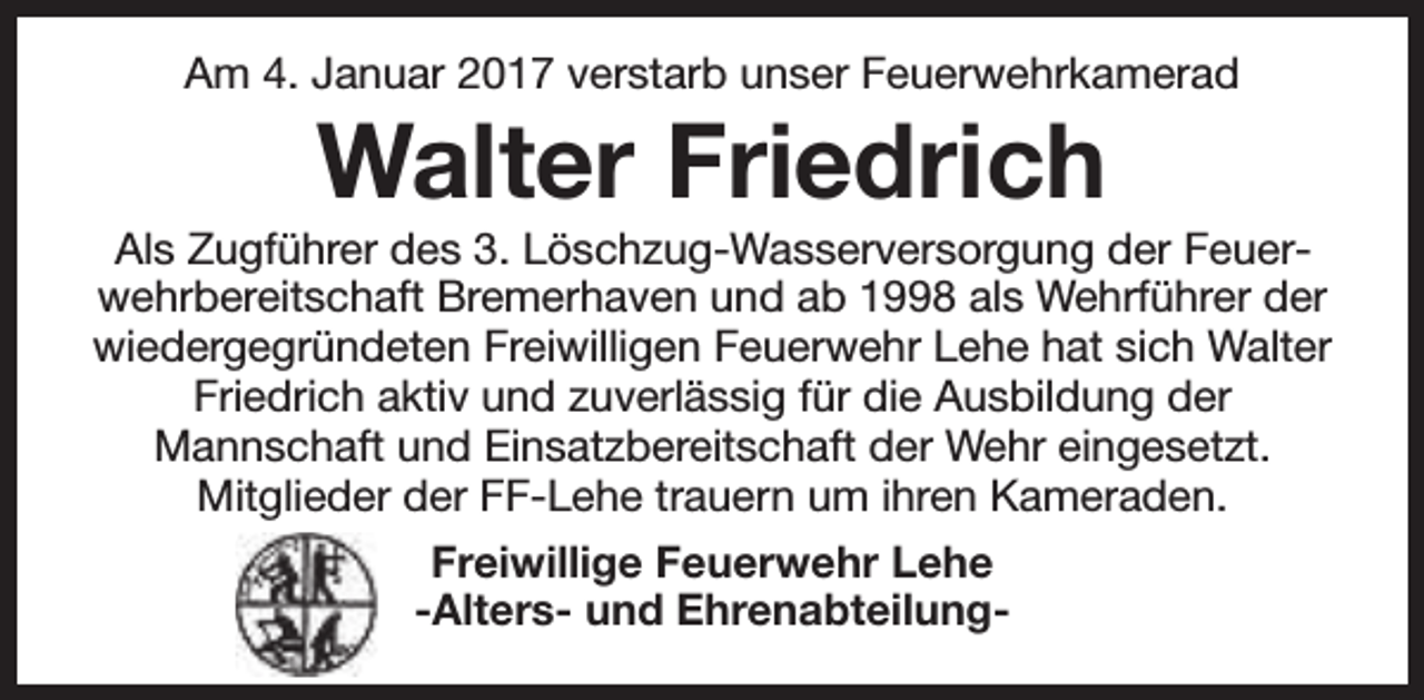 <p>Am 4. Januar 2017 verstarb unser Feuerwehrkamerad</p><p>Walter Friedrich</p><p>Als Zugführer des 3. Löschzug-Wasserversorgung der Feuerwehrbereitschaft Bremerhaven und ab 1998 als Wehrführer der<br />wiedergegründeten Freiwilligen Feuerwehr Lehe hat sich Walter<br />Friedrich aktiv und zuverlässig für die Ausbildung der<br />Mannschaft und Einsatzbereitschaft der Wehr eingesetzt.<br />Mitglieder der FF-Lehe trauern um ihren Kameraden.<br />Freiwillige Feuerwehr Lehe<br />-Alters- und Ehrenabteilung-</p>