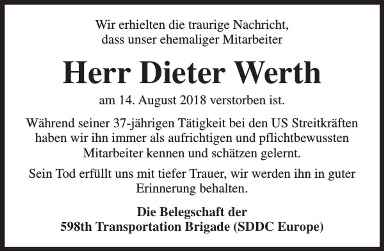 <p>Wir erhielten die traurige Nachricht,<br />dass unser ehemaliger Mitarbeiter</p><p>Herr Dieter Werth<br />am 14. August 2018 verstorben ist.</p><p>Während seiner 37-jährigen Tätigkeit bei den US Streitkräften<br />haben wir ihn immer als aufrichtigen und pflichtbewussten<br />Mitarbeiter kennen und schätzen gelernt.<br />Sein Tod erfüllt uns mit tiefer Trauer, wir werden ihn in guter<br />Erinnerung behalten.<br />Die Belegschaft der<br />598th Transportation Brigade (SDDC Europe)</p>