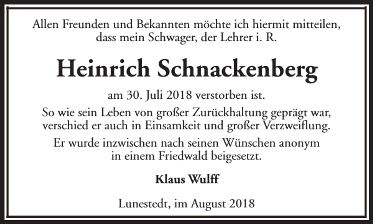 <p>Allen Freunden und Bekannten möchte ich hiermit mitteilen,<br />dass mein Schwager, der Lehrer i. R.</p><p>Heinrich Schnackenberg<br />am 30. Juli 2018 verstorben ist.<br />So wie sein Leben von großer Zurückhaltung geprägt war,<br />verschied er auch in Einsamkeit und großer Verzweiflung.<br />Er wurde inzwischen nach seinen Wünschen anonym<br />in einem Friedwald beigesetzt.<br />Klaus Wulff<br />Lunestedt, im August 2018</p>