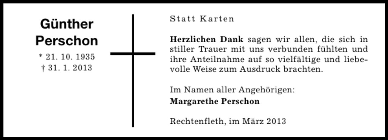 <p>Günther<br />Perschon<br />* 21. 10. 1935<br />† 31. 1. 2013</p><p>S t a t t K a rt e n<br />Herzlichen Dank sagen wir allen, die sich in<br />stiller Trauer mit uns verbunden fühlten und<br />ihre Anteilnahme auf so vielfältige und liebevolle Weise zum Ausdruck brachten.<br />Im Namen aller Angehörigen:<br />Margarethe Perschon<br />Rechtenfleth, im März 2013</p>