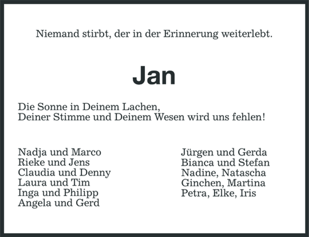 <p>Niemand stirbt, der in der Erinnerung weiterlebt.</p><p>Jan<br />Die Sonne in Deinem Lachen, Deiner Stimme und Deinem Wesen wird uns fehlen! Nadja und Marco Rieke und Jens Claudia und Denny Laura und Tim Inga und Philipp Angela und Gerd Jürgen und Gerda Bianca und Stefan Nadine, Natascha Ginchen, Martina Petra, Elke, Iris</p>