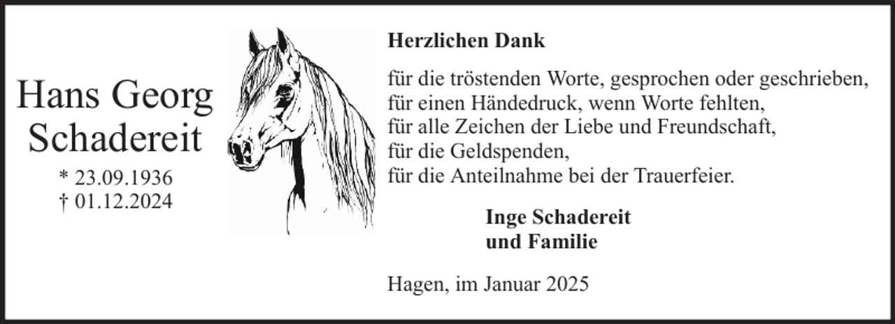 <p>Herzlichen Dank</p><p>Hans Georg<br />Schadereit<br />* 23.09.1936<br />† 01.12.2024</p><p>für die tröstenden Worte, gesprochen oder geschrieben,<br />für einen Händedruck, wenn Worte fehlten,<br />für alle Zeichen der Liebe und Freundschaft,<br />für die Geldspenden,<br />für die Anteilnahme bei der Trauerfeier.<br />Inge Schadereit<br />und Familie<br />Hagen, im Januar 2025</p>
