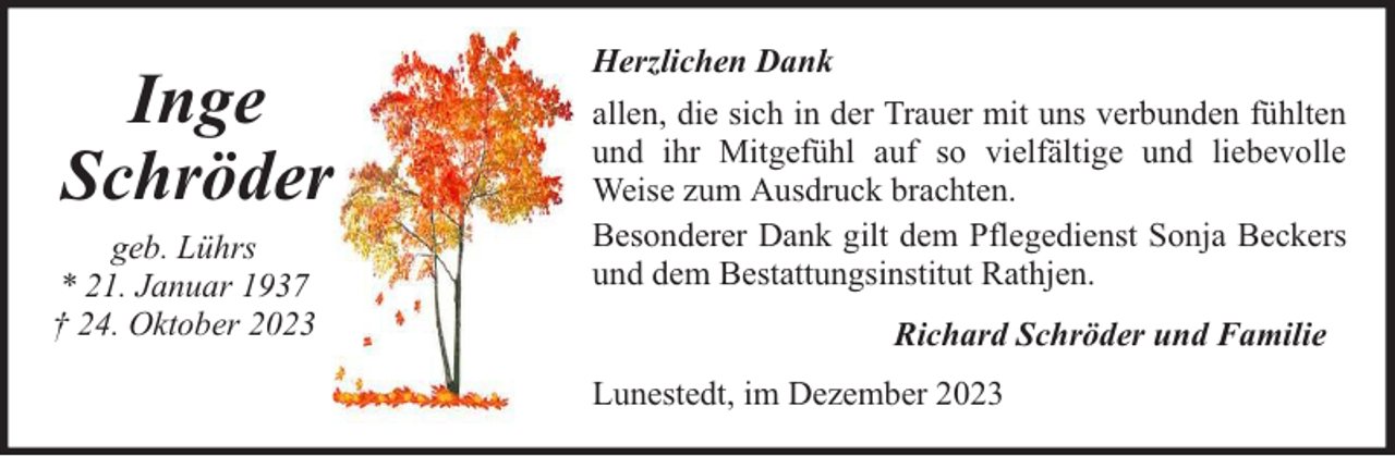 <p>Inge<br />Schröder<br />geb. Lührs<br />* 21. Januar 1937<br />† 24. Oktober 2023</p><p>Herzlichen Dank<br />allen, die sich in der Trauer mit uns verbunden fühlten<br />und ihr Mitgefühl auf so vielfältige und liebevolle<br />Weise zum Ausdruck brachten.<br />Besonderer Dank gilt dem Pflegedienst Sonja Beckers<br />und dem Bestattungsinstitut Rathjen.<br />Richard Schröder und Familie<br />Lunestedt, im Dezember 2023</p>