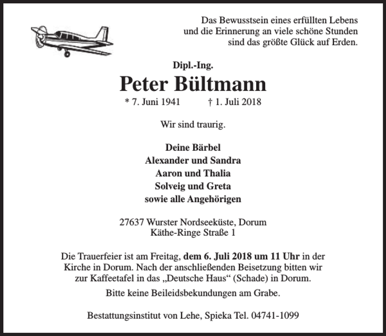 <p>Das Bewusstsein eines erfüllten Lebens<br />und die Erinnerung an viele schöne Stunden<br />sind das größte Glück auf Erden.<br />Dipl.-Ing.</p><p>Peter Bültmann<br />* 7. Juni 1941</p><p>† 1. Juli 2018</p><p>Wir sind traurig.<br />Deine Bärbel<br />Alexander und Sandra<br />Aaron und Thalia<br />Solveig und Greta<br />sowie alle Angehörigen<br />27637 Wurster Nordseeküste, Dorum<br />Käthe-Ringe Straße 1<br />Die Trauerfeier ist am Freitag, dem 6. Juli 2018 um 11 Uhr in der<br />Kirche in Dorum. Nach der anschließenden Beisetzung bitten wir<br />zur Kaffeetafel in das „Deutsche Haus“ (Schade) in Dorum.<br />Bitte keine Beileidsbekundungen am Grabe.<br />Bestattungsinstitut von Lehe, Spieka Tel. 04741-1099</p>