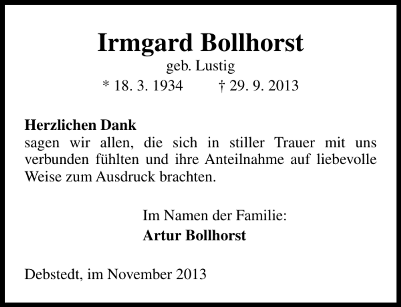 <p>Irmgard Bollhorst<br />geb. Lustig<br />* 18. 3. 1934<br />† 29. 9. 2013</p><p>Herzlichen Dank<br />sagen wir allen, die sich in stiller Trauer mit uns<br />verbunden fühlten und ihre Anteilnahme auf liebevolle<br />Weise zum Ausdruck brachten.<br />Im Namen der Familie:<br />Artur Bollhorst<br />Debstedt, im November 2013</p>