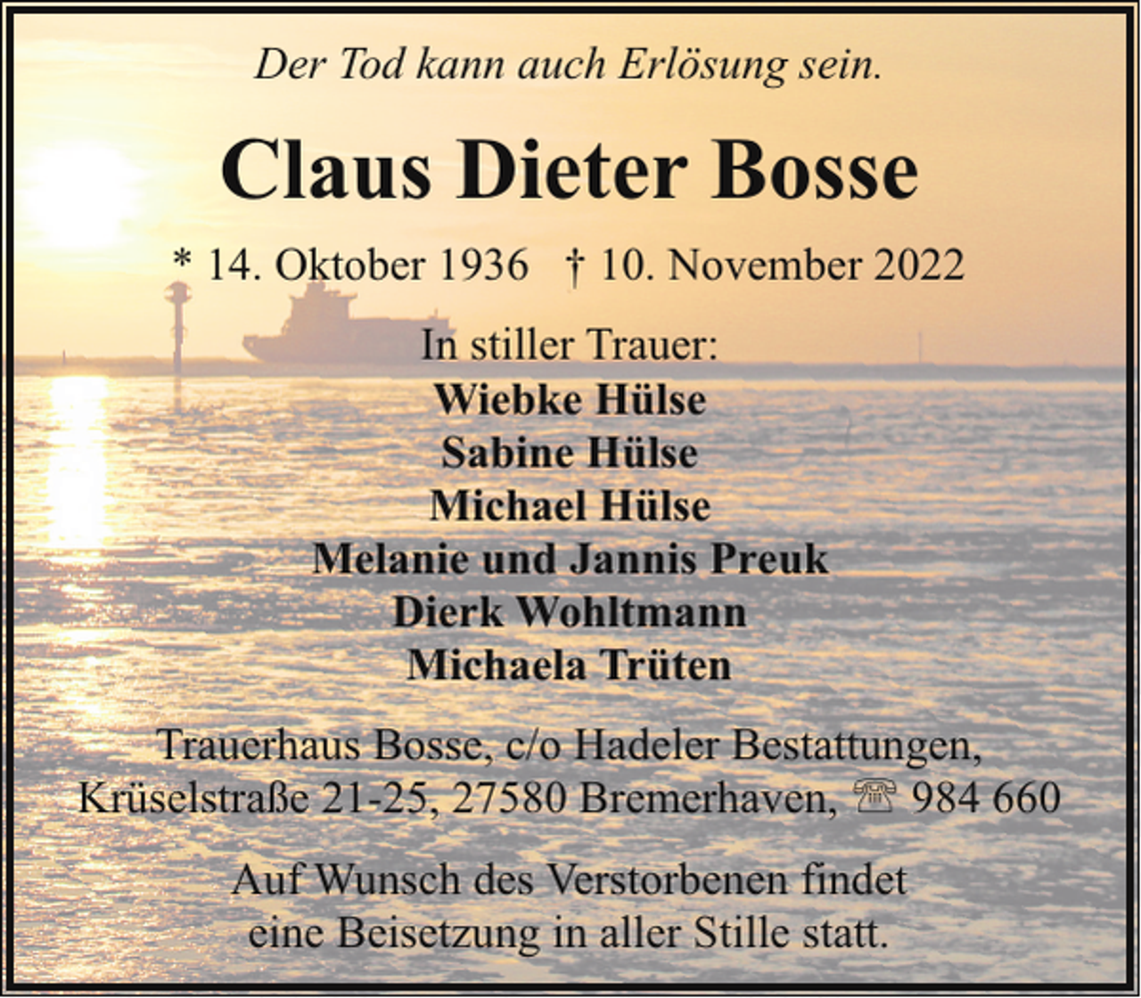 <p>Der Tod kann auch Erlösung sein.</p><p>Claus Dieter Bosse<br />* 14. Oktober 1936 † 10. November 2022<br />In stiller Trauer:<br />Wiebke Hülse<br />Sabine Hülse<br />Michael Hülse<br />Melanie und Jannis Preuk<br />Dierk Wohltmann<br />Michaela Trüten<br />Trauerhaus Bosse, c/o Hadeler Bestattungen,<br />Krüselstraße 21-25, 27580 Bremerhaven, ' 984 660<br />Auf Wunsch des Verstorbenen findet<br />eine Beisetzung in aller Stille statt.</p>
