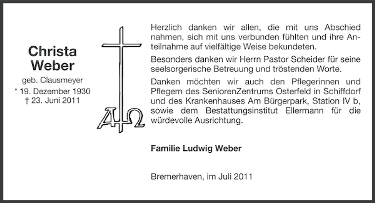 <p>Christa<br />Weber<br />geb. Clausmeyer<br />* 19. Dezember 1930<br />† 23. Juni 2011</p><p>Herzlich danken wir allen, die mit uns Abschied<br />nahmen, sich mit uns verbunden fühlten und ihre Anteilnahme auf vielfältige Weise bekundeten.<br />Besonders danken wir Herrn Pastor Scheider für seine<br />seelsorgerische Betreuung und tröstenden Worte.<br />Danken möchten wir auch den Pflegerinnen und<br />Pflegern des SeniorenZentrums Osterfeld in Schiffdorf<br />und des Krankenhauses Am Bürgerpark, Station IV b,<br />sowie dem Bestattungsinstitut Ellermann für die<br />würdevolle Ausrichtung.<br />Familie Ludwig Weber<br />Bremerhaven, im Juli 2011</p>
