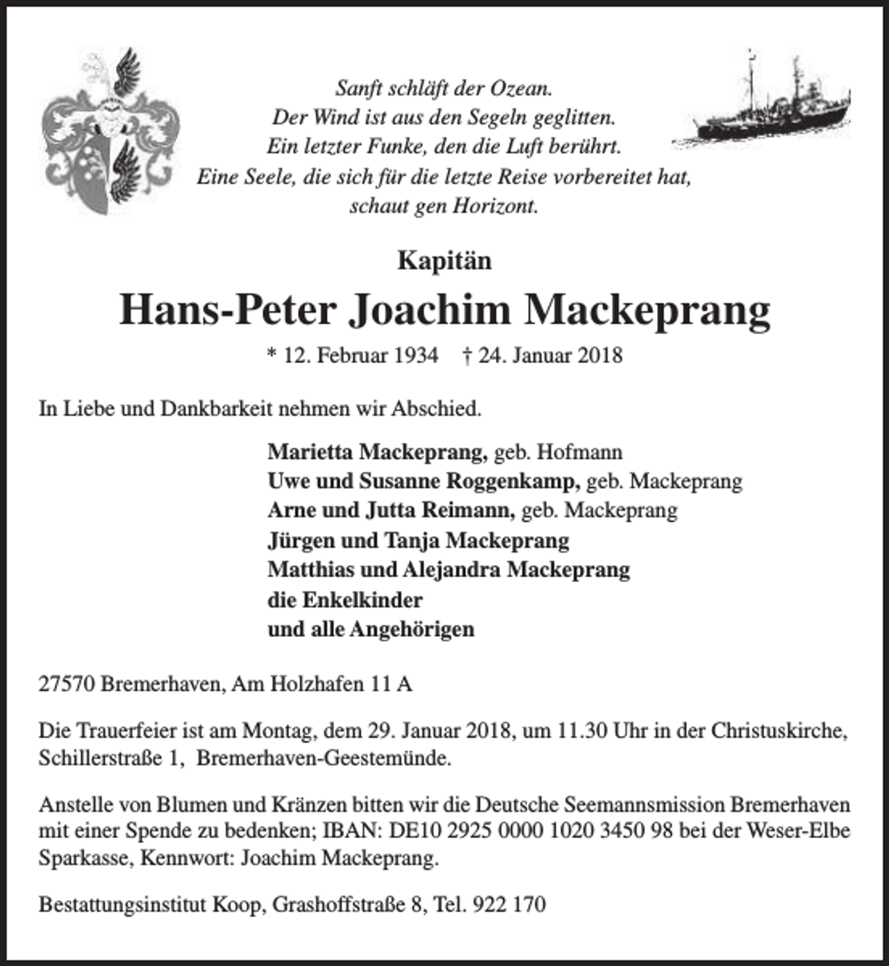 <p>Sanft schläft der Ozean.<br />Der Wind ist aus den Segeln geglitten.<br />Ein letzter Funke, den die Luft berührt.<br />Eine Seele, die sich für die letzte Reise vorbereitet hat,<br />schaut gen Horizont.</p><p>Kapitän</p><p>Hans-Peter Joachim Mackeprang<br />* 12. Februar 1934</p><p>† 24. Januar 2018</p><p>In Liebe und Dankbarkeit nehmen wir Abschied.<br />Marietta Mackeprang, geb. Hofmann<br />Uwe und Susanne Roggenkamp, geb. Mackeprang<br />Arne und Jutta Reimann, geb. Mackeprang<br />Jürgen und Tanja Mackeprang<br />Matthias und Alejandra Mackeprang<br />die Enkelkinder<br />und alle Angehörigen<br />27570 Bremerhaven, Am Holzhafen 11 A<br />Die Trauerfeier ist am Montag, dem 29. Januar 2018, um 11.30 Uhr in der Christuskirche,<br />Schillerstraße 1, Bremerhaven-Geestemünde.<br />Anstelle von Blumen und Kränzen bitten wir die Deutsche Seemannsmission Bremerhaven<br />mit einer Spende zu bedenken; IBAN: DE10 2925 0000 1020 3450 98 bei der Weser-Elbe<br />Sparkasse, Kennwort: Joachim Mackeprang.<br />Bestattungsinstitut Koop, Grashoffstraße 8, Tel. 922 170</p>