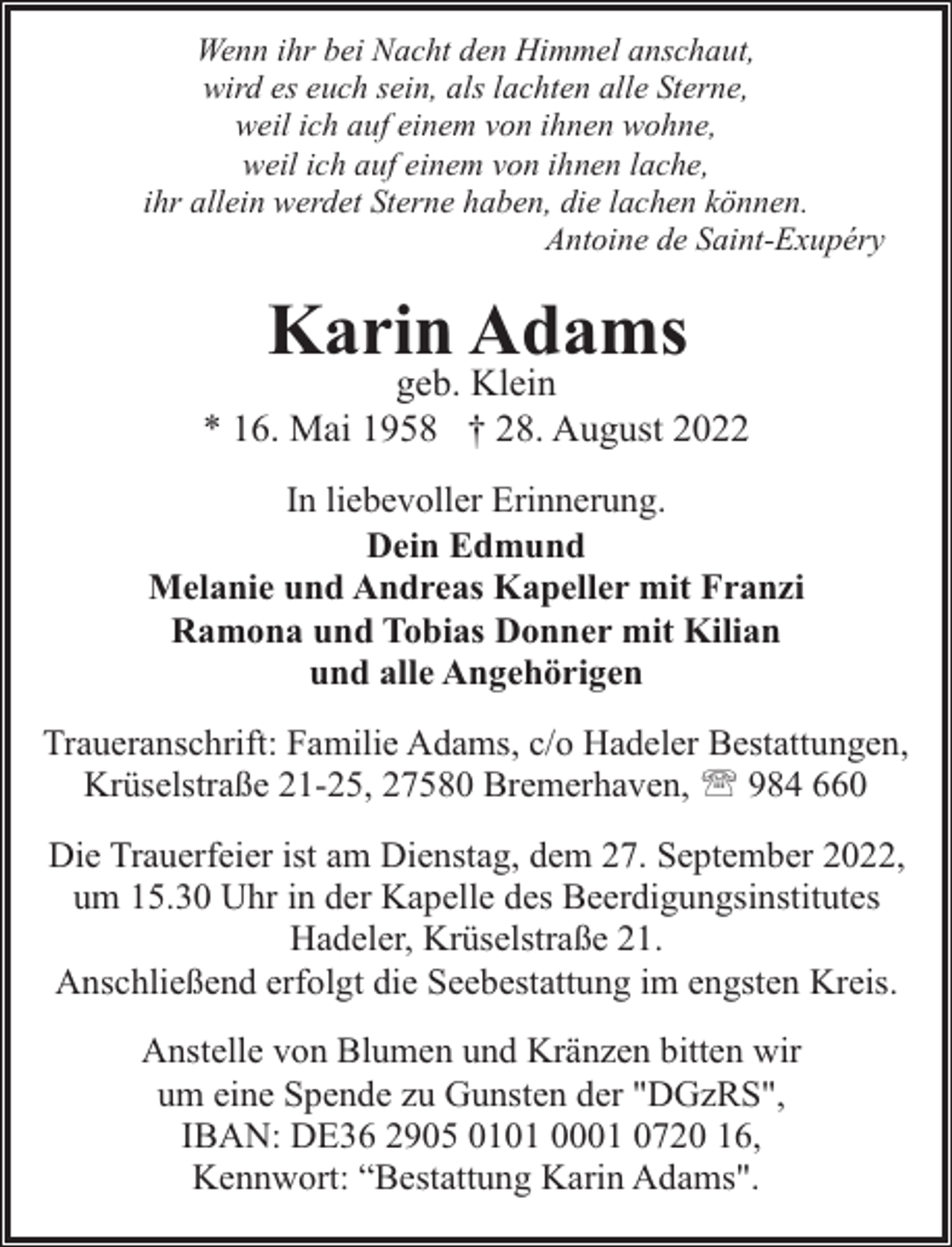 <p>Wenn ihr bei Nacht den Himmel anschaut,<br />wird es euch sein, als lachten alle Sterne,<br />weil ich auf einem von ihnen wohne,<br />weil ich auf einem von ihnen lache,<br />ihr allein werdet Sterne haben, die lachen können.<br />Antoine de Saint-Exupéry</p><p>Karin Adams</p><p>geb. Klein<br />* 16. Mai 1958 † 28. August 2022<br />In liebevoller Erinnerung.<br />Dein Edmund<br />Melanie und Andreas Kapeller mit Franzi<br />Ramona und Tobias Donner mit Kilian<br />und alle Angehörigen<br />Traueranschrift: Familie Adams, c/o Hadeler Bestattungen,<br />Krüselstraße 21-25, 27580 Bremerhaven, ' 984 660<br />Die Trauerfeier ist am Dienstag, dem 27. September 2022,<br />um 15.30 Uhr in der Kapelle des Beerdigungsinstitutes<br />Hadeler, Krüselstraße 21.<br />Anschließend erfolgt die Seebestattung im engsten Kreis.<br />Anstelle von Blumen und Kränzen bitten wir<br />um eine Spende zu Gunsten der "DGzRS",<br />IBAN: DE36 2905 0101 0001 0720 16,<br />Kennwort: “Bestattung Karin Adams".</p>