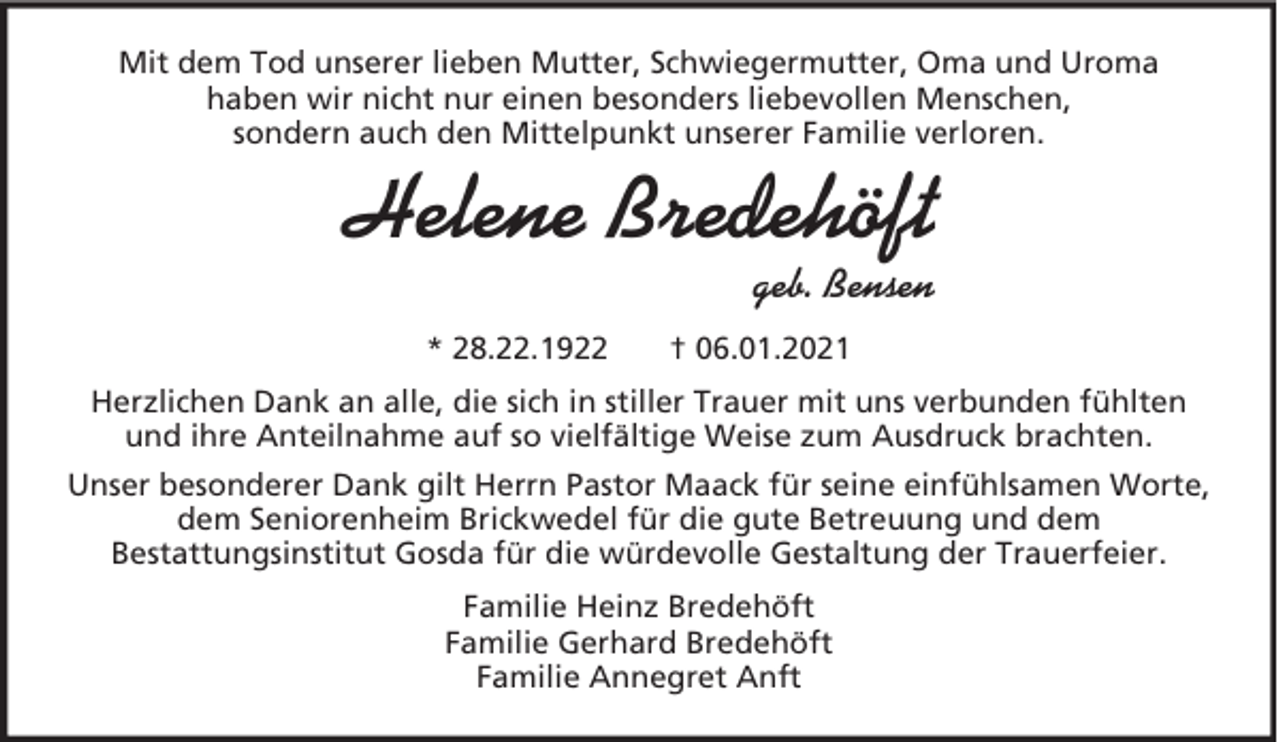 <p>Mit dem Tod unserer lieben Mutter, Schwiegermutter, Oma und Uroma<br />haben wir nicht nur einen besonders liebevollen Menschen,<br />sondern auch den Mittelpunkt unserer Familie verloren.</p><p>Helene Bredehöft<br />geb. Bensen<br />* 28.22.1922</p><p>† 06.01.2021</p><p>Herzlichen Dank an alle, die sich in stiller Trauer mit uns verbunden fühlten<br />und ihre Anteilnahme auf so vielfältige Weise zum Ausdruck brachten.<br />Unser besonderer Dank gilt Herrn Pastor Maack für seine einfühlsamen Worte,<br />dem Seniorenheim Brickwedel für die gute Betreuung und dem<br />Bestattungsinstitut Gosda für die würdevolle Gestaltung der Trauerfeier.<br />Familie Heinz Bredehöft<br />Familie Gerhard Bredehöft<br />Familie Annegret Anft</p>