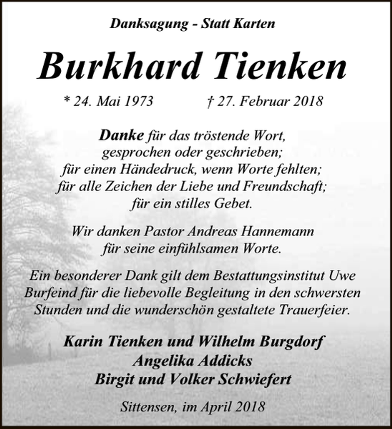 <p>Danksagung - Statt Karten</p><p>Burkhard Tienken<br />* 24. Mai 1973</p><p>† 27. Februar 2018</p><p>Danke für das tröstende Wort,</p><p>gesprochen oder geschrieben;<br />für einen Händedruck, wenn Worte fehlten;<br />für alle Zeichen der Liebe und Freundschaft;<br />für ein stilles Gebet.<br />Wir danken Pastor Andreas Hannemann<br />für seine einfühlsamen Worte.<br />Ein besonderer Dank gilt dem Bestattungsinstitut Uwe<br />Burfeind für die liebevolle Begleitung in den schwersten<br />Stunden und die wunderschön gestaltete Trauerfeier.</p><p>Karin Tienken und Wilhelm Burgdorf<br />Angelika Addicks<br />Birgit und Volker Schwiefert<br />Sittensen, im April 2018</p>