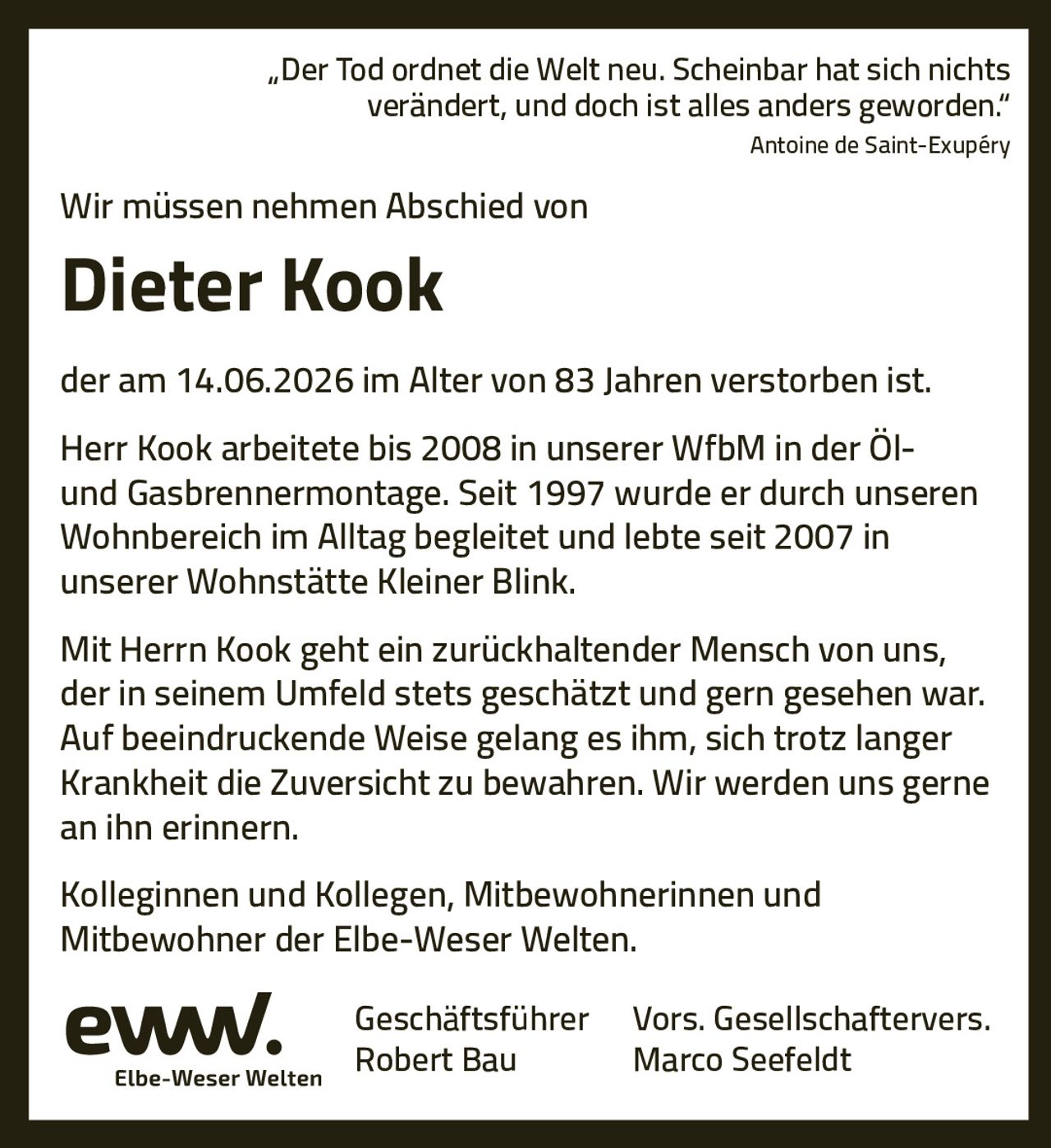 <p><i>„Der Tod ordnet die Welt neu. Scheinbar hat sich nichts verändert, und doch ist alles anders geworden."</i><br><i>Antoine de Saint-Exupéry</i></p><p>Wir müssen nehmen Abschied von</p><p><strong>Dieter Kook</strong></p><p>der am 14.06.2026 im Alter von 83 Jahren verstorben ist.</p><p>Herr Kook arbeitete bis 2008 in unserer WfbM in der Öl- und Gasbrennermontage. Seit 1997 wurde er durch unseren Wohnbereich im Alltag begleitet und lebte seit 2007 in unserer Wohnstätte Kleiner Blink.</p><p>Mit Herrn Kook geht ein zurückhaltender Mensch von uns, der in seinem Umfeld stets geschätzt und gern gesehen war. Auf beeindruckende Weise gelang es ihm, sich trotz langer Krankheit die Zuversicht zu bewahren. Wir werden uns gerne an ihn erinnern.</p><p>Kolleginnen und Kollegen, Mitbewohnerinnen und Mitbewohner der Elbe-Weser Welten.</p>