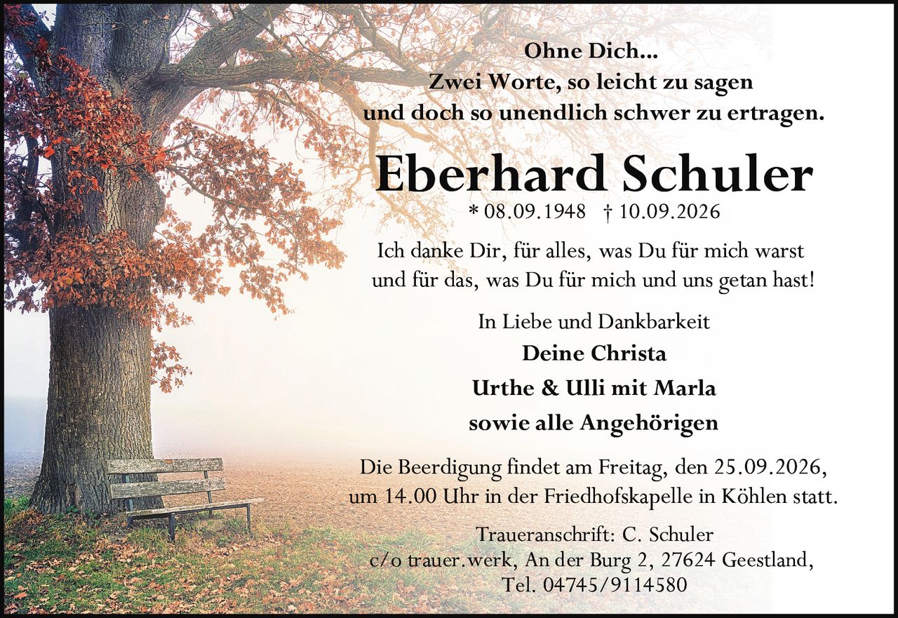<p><i>Ohne Dich...</i></p>

<p><i>Zwei Worte, so leicht zu sagen<br>und doch so unendlich schwer zu ertragen.</i></p>

<p><strong>Eberhard Schuler</strong><br>* 08.09.1948 † 10.09.2026</p>

<p>Ich danke Dir, für alles, was Du für mich warst<br>und für das, was Du für mich und uns getan hast!</p>

<p><i>In Liebe und Dankbarkeit</i></p>

<p><strong>Deine Christa</strong><br>Urthe & Ulli mit Marla<br>sowie alle Angehörigen</p>

<p>Die Beerdigung findet am Freitag, den 25.09.2026,<br>um 14.00 Uhr in der Friedhofskapelle in Köhlen statt.</p>

<p>Traueranschrift: C. Schuler<br>c/o trauer.werk, An der Burg 2, 27624 Geestland,<br>Tel. 04745/9114580</p>
