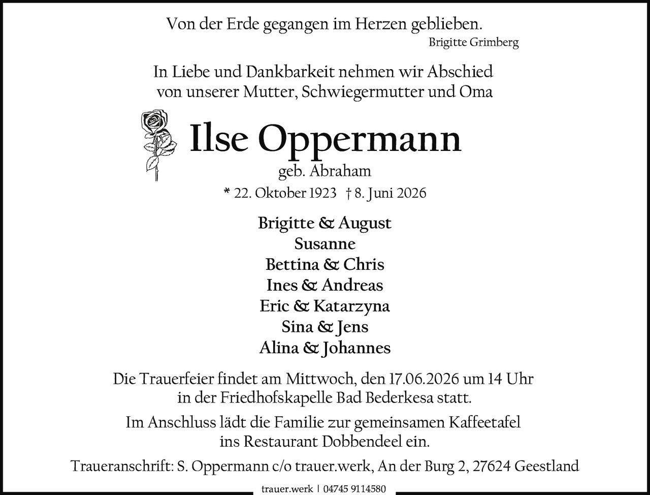 <p>Von der Erde gegangen im Herzen geblieben.</p>

<p>In Liebe und Dankbarkeit nehmen wir Abschied von unserer Mutter, Schwiegermutter und Oma</p>

<p><strong>Ilse Oppermann</strong><br>geb. Abraham<br>* 22. Oktober 1923 † 8. Juni 2026</p>

<p><strong>Brigitte & August</strong><br>Susanne<br>Bettina & Chris<br>Ines & Andreas<br>Eric & Katarzyna<br>Sina & Jens<br>Alina & Johannes</p>

<p>Die Trauerfeier findet am Mittwoch, den 17.06.2026 um 14 Uhr in der Friedhofskapelle Bad Bederkesa statt.</p>

<p>Im Anschluss lädt die Familie zur gemeinsamen Kaffeetafel ins Restaurant Dobbendeel ein.</p>

<p>Traueranschrift: S. Oppermann c/o trauer.werk, An der Burg 2, 27624 Geestland</p>