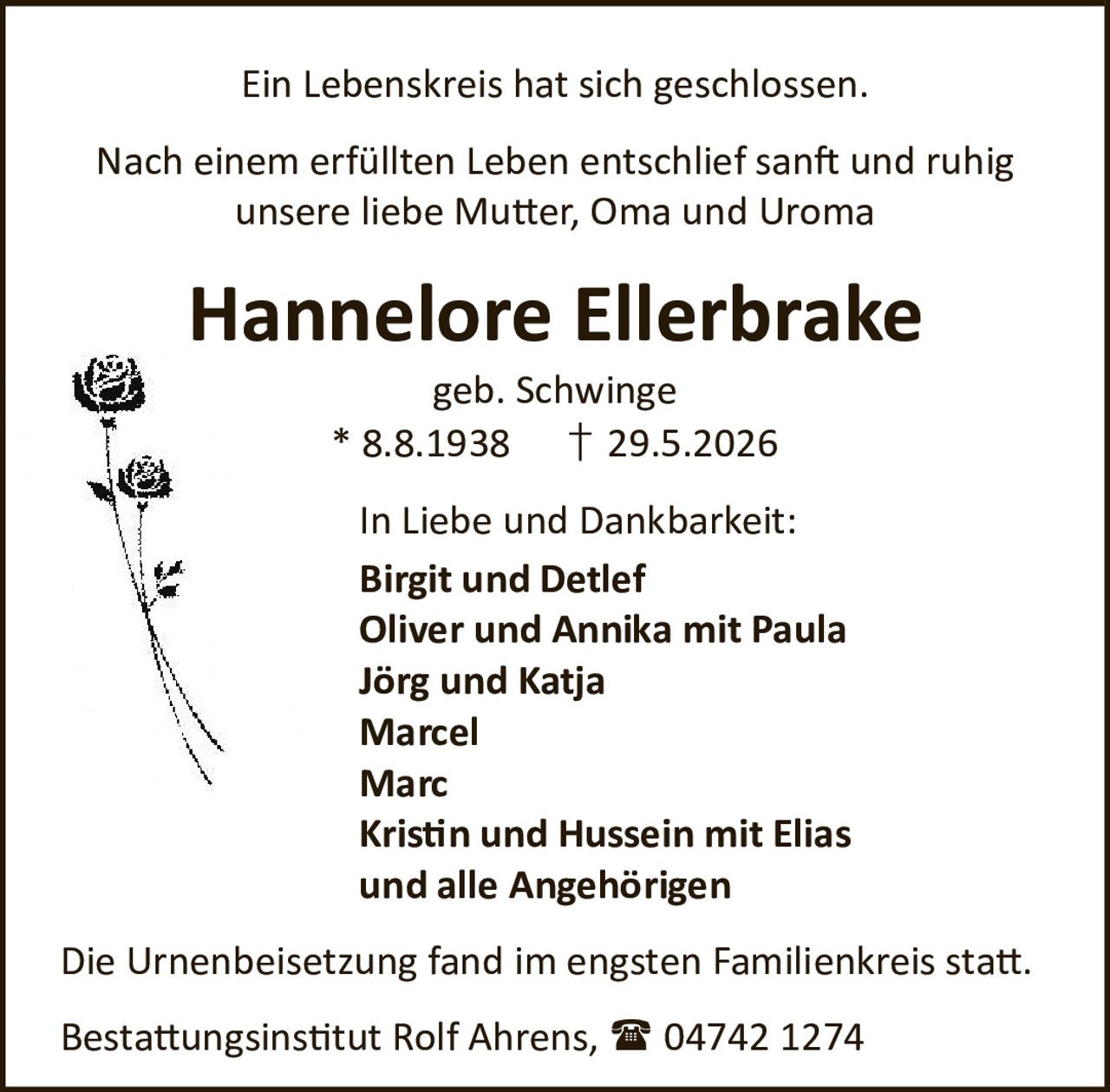 <p>Ein Lebenskreis hat sich geschlossen.</p>

<p>Nach einem erfüllten Leben entschlief sanft und ruhig unsere liebe Mutter, Oma und Uroma</p>

<p><strong>Hannelore Ellerbrake</strong><br />geb. Schwinge<br />* 8.8.1938 † 29.5.2026</p>

<p>In Liebe und Dankbarkeit:</p>

<p>Birgit und Detlef<br />Oliver und Annika mit Paula<br />Jörg und Katja<br />Marcel<br />Marc<br />Kristin und Hussein mit Elias<br />und alle Angehörigen</p>

<p>Die Urnenbeisetzung fand im engsten Familienkreis statt.</p>

<p>Bestattungsinstitut Rolf Ahrens, ☎ 04742 1274</p>