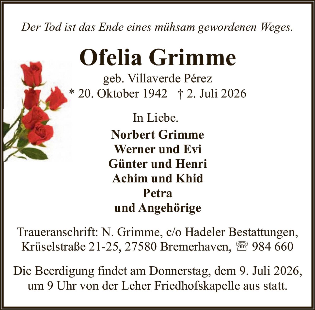 <p><i>Der Tod ist das Ende eines mühsam gewordenen Weges.</i></p>

<p><strong>Ofelia Grimme</strong><br>geb. Villaverde Pérez<br>* 20. Oktober 1942  † 2. Juli 2026</p>

<p>In Liebe.</p>

<p><strong>Norbert Grimme</strong><br>
<strong>Werner und Evi</strong><br>
<strong>Günter und Henri</strong><br>
<strong>Achim und Khid</strong><br>
<strong>Petra</strong><br>
<strong>und Angehörige</strong></p>

<p>Traueranschrift: N. Grimme, c/o Hadeler Bestattungen,<br>
Krüselstraße 21-25, 27580 Bremerhaven, ☎ 984 660</p>

<p>Die Beerdigung findet am Donnerstag, dem 9. Juli 2026,<br>
um 9 Uhr von der Leher Friedhofskapelle aus statt.</p>