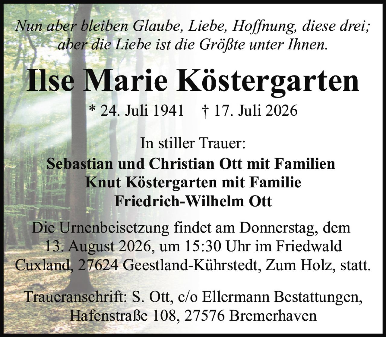 <p><i>Nun aber bleiben Glaube, Liebe, Hoffnung, diese drei; aber die Liebe ist die Größte unter Ihnen.</i></p>

<p><strong>Ilse Marie Köstergarten</strong></p>

<p>* 24. Juli 1941  † 17. Juli 2026</p>

<p><strong>In stiller Trauer:</strong></p>

<p><strong>Sebastian und Christian Ott mit Familien</strong><br />
<strong>Knut Köstergarten mit Familie</strong><br />
<strong>Friedrich-Wilhelm Ott</strong></p>

<p>Die Urnenbeisetzung findet am Donnerstag, dem 13. August 2026, um 15:30 Uhr im Friedwald Cuxland, 27624 Geestland-Kührstedt, Zum Holz, statt.</p>

<p><strong>Traueranschrift:</strong> S. Ott, c/o Ellermann Bestattungen, Hafenstraße 108, 27576 Bremerhaven</p>