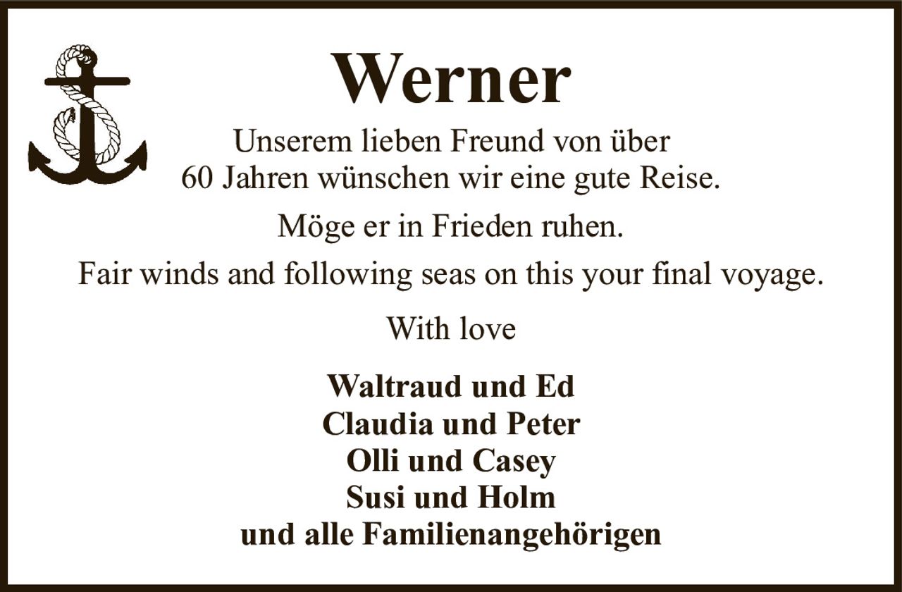 WernerUnserem lieben Freund von über60 Jahren wünschen wir eine gute Reise.Möge er in Frieden ruhen.Fair winds and following seas on this your final voyage.Waltraud und EdClaudia und PeterOlli und CaseySusi und Holmund alle FamilienangehörigenWith love