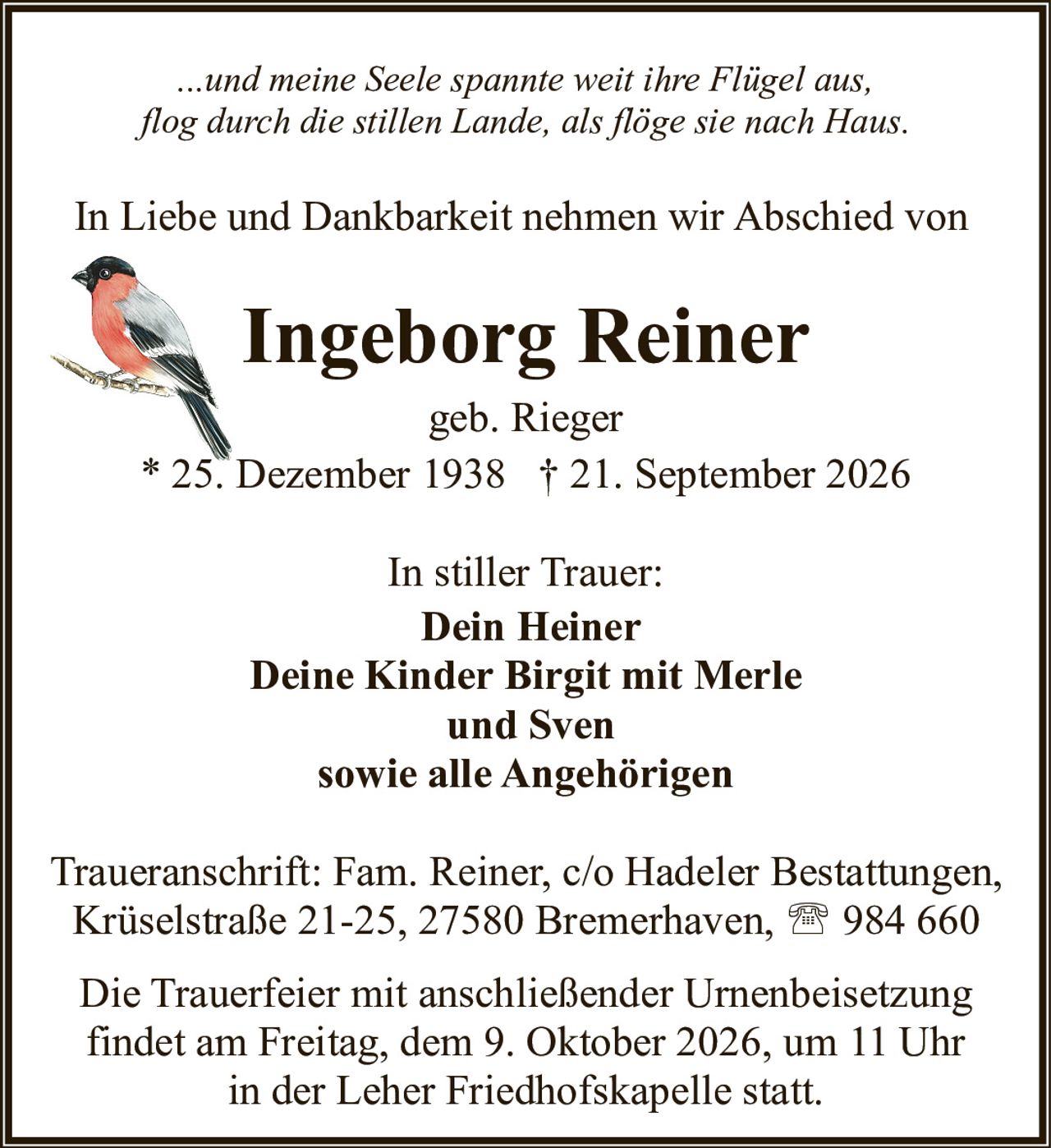 <p><i>...und meine Seele spannte weit ihre Flügel aus,<br>flog durch die stillen Lande, als flöge sie nach Haus.</i></p><p>In Liebe und Dankbarkeit nehmen wir Abschied von</p><p><strong>Ingeborg Reiner</strong><br>geb. Rieger<br>* 25. Dezember 1938 † 21. September 2026</p><p>In stiller Trauer:<br><strong>Dein Heiner</strong><br><strong>Deine Kinder Birgit mit Merle<br>und Sven</strong><br>sowie alle Angehörigen</p><p>Traueranschrift: Fam. Reiner, c/o Hadeler Bestattungen,<br>Krüselstraße 21-25, 27580 Bremerhaven, ☎ 984 660</p><p>Die Trauerfeier mit anschließender Urnenbeisetzung<br>findet am Freitag, dem 9. Oktober 2026, um 11 Uhr<br>in der Leher Friedhofskapelle statt.</p>