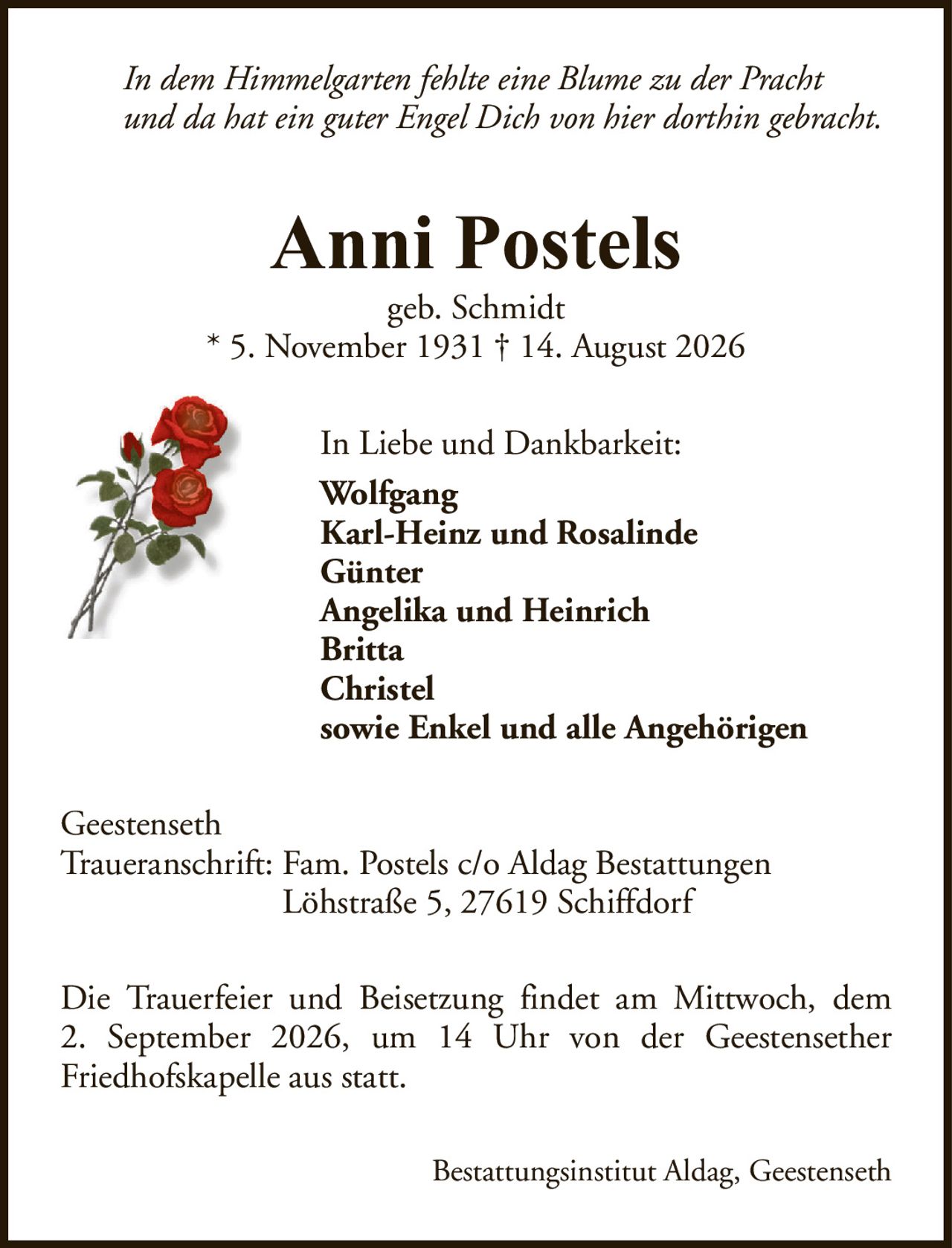 In dem Himmelgarten fehlte eine Blume zu der Prachtund da hat ein guter Engel Dich von hier dorthin gebracht.Anni Postelsgeb. Schmidt* 5. November 1931 † 14. August 2026In Liebe und Dankbarkeit:WolfgangKarl-Heinz und RosalindeGünterAngelika und HeinrichBrittaChristelsowie Enkel und alle AngehörigenBestattungsinstitut Aldag, GeestensethDie Trauerfeier und Beisetzung findet am Mittwoch, dem2. September 2026, um 14 Uhr von der GeestensetherFriedhofskapelle aus statt.GeestensethTraueranschrift: Fam. Postels c/o Aldag BestattungenLöhstraße 5, 27619 Schiffdorf