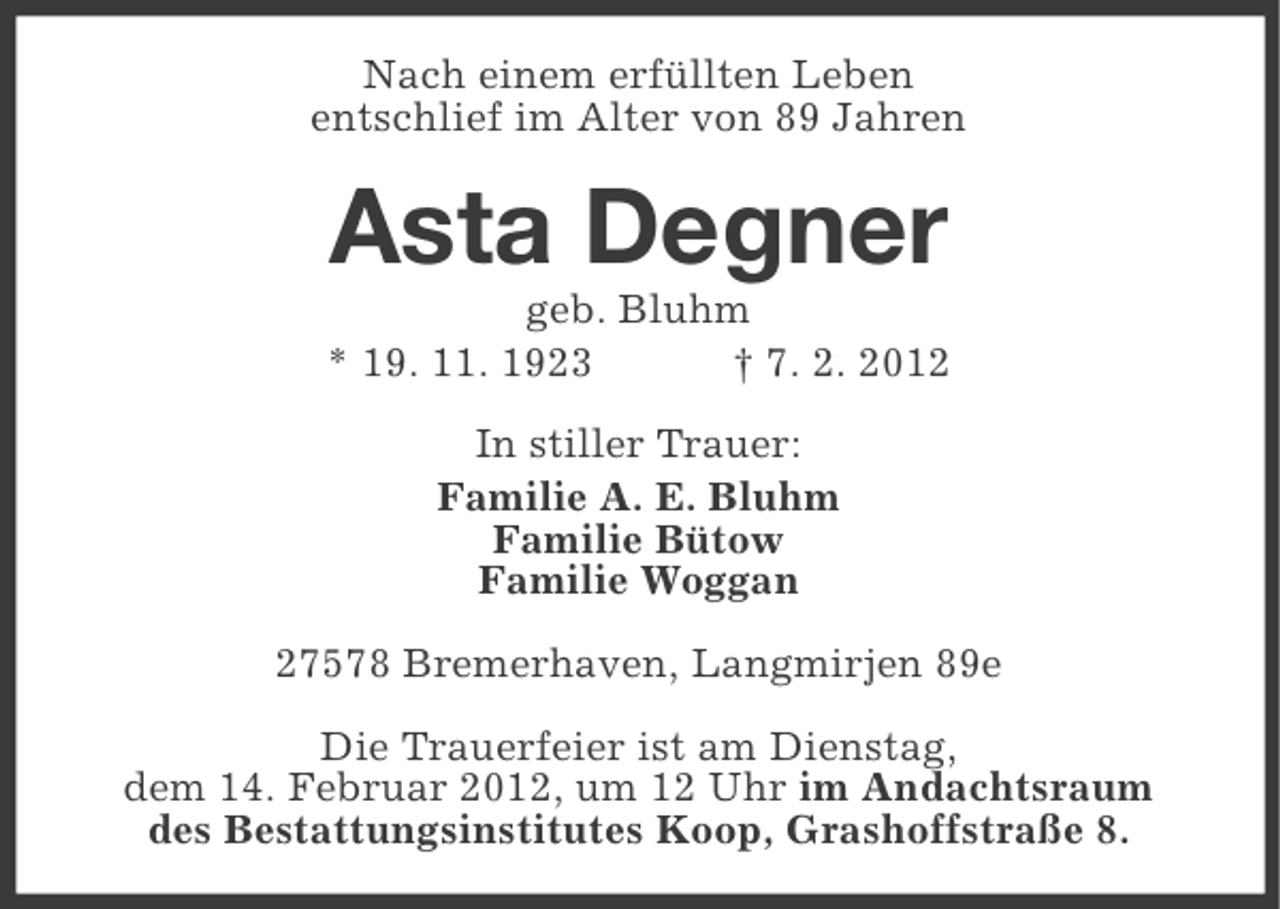 <p>Nach einem erfüllten Leben<br />entschlief im Alter von 89 Jahren</p><p>Asta Degner<br />geb. Bluhm<br />* 19. 11. 1923<br />† 7. 2. 2012<br />In stiller Trauer:<br />Familie A. E. Bluhm<br />Familie Bütow<br />Familie Woggan<br />27578 Bremerhaven, Langmirjen 89e<br />Die Trauerfeier ist am Dienstag,<br />dem 14. Februar 2012, um 12 Uhr im Andachtsraum<br />des Bestattungsinstitutes Koop, Grashoffstraße 8.</p>