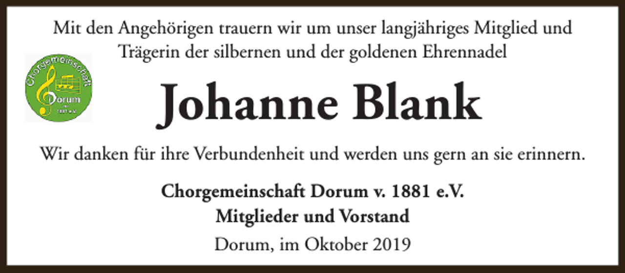 <p>Mit den Angehörigen trauern wir um unser langjähriges Mitglied und<br />Trägerin der silbernen und der goldenen Ehrennadel</p><p>Johanne Blank<br />Wir danken für ihre Verbundenheit und werden uns gern an sie erinnern.<br />Chorgemeinschaft Dorum v. 1881 e.V.<br />Mitglieder und Vorstand<br />Dorum, im Oktober 2019</p>