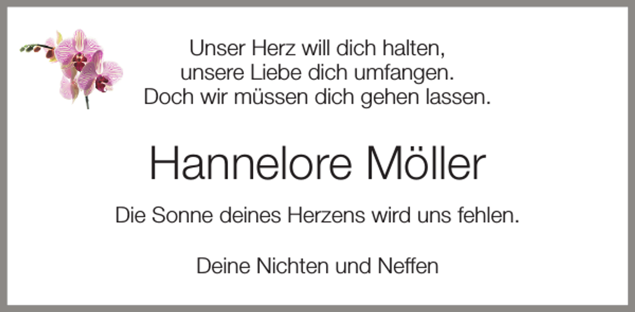 <p>Unser Herz will dich halten,<br />unsere Liebe dich umfangen.<br />Doch wir müssen dich gehen lassen.</p><p>Hannelore Möller<br />Die Sonne deines Herzens wird uns fehlen.<br />Deine Nichten und Neffen</p>
