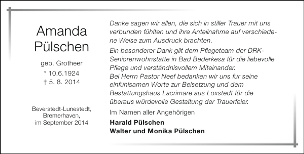 <p>Amanda<br />Pülschen<br />geb. Grotheer<br />* 10.6.1924<br />† 5. 8. 2014</p><p>Beverstedt-Lunestedt,<br />Bremerhaven,<br />im September 2014</p><p>Danke sagen wir allen, die sich in stiller Trauer mit uns<br />verbunden fühlten und ihre Anteilnahme auf verschiedene Weise zum Ausdruck brachten.<br />Ein besonderer Dank gilt dem Pflegeteam der DRKSeniorenwohnstätte in Bad Bederkesa für die liebevolle<br />Pflege und verständnisvollem Miteinander.<br />Bei Herrn Pastor Neef bedanken wir uns für seine<br />einfühlsamen Worte zur Beisetzung und dem<br />Bestattungshaus Lacrimare aus Loxstedt für die<br />überaus würdevolle Gestaltung der Trauerfeier.<br />Im Namen aller Angehörigen<br />Harald Pülschen<br />Walter und Monika Pülschen</p>