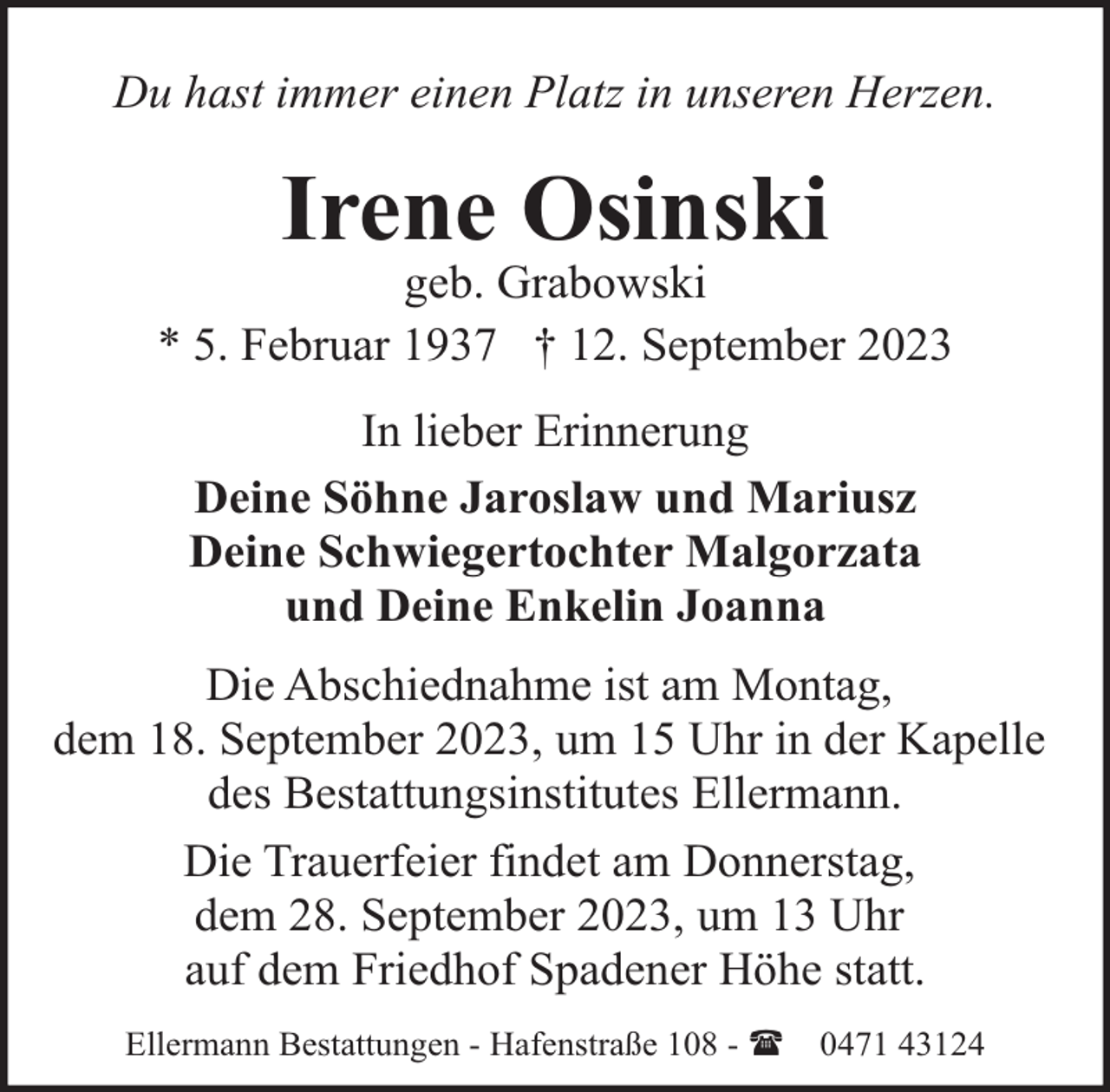 <p>Du hast immer einen Platz in unseren Herzen.</p><p>Irene Osinski</p><p>geb. Grabowski<br />* 5. Februar 1937 † 12. September 2023<br />In lieber Erinnerung<br />Deine Söhne Jaroslaw und Mariusz<br />Deine Schwiegertochter Malgorzata<br />und Deine Enkelin Joanna<br />Die Abschiednahme ist am Montag,<br />dem 18. September 2023, um 15 Uhr in der Kapelle<br />des Bestattungsinstitutes Ellermann.<br />Die Trauerfeier findet am Donnerstag,<br />dem 28. September 2023, um 13 Uhr<br />auf dem Friedhof Spadener Höhe statt.<br />Ellermann Bestattungen - Hafenstraße 108 - (</p><p>0471 43124</p>