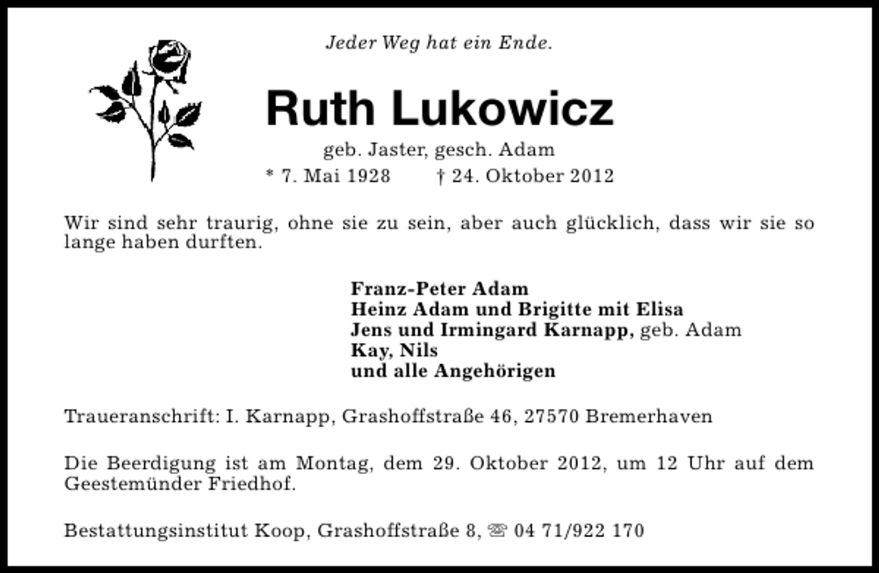 <p>Jeder Weg hat ein Ende.</p><p>Ruth Lukowicz</p><p>geb. Jaster, gesch. Adam<br />* 7. Mai 1928<br />† 24. Oktober 2012<br />Wir sind sehr traurig, ohne sie zu sein, aber auch glücklich, dass wir sie so<br />lange haben durften.<br />Franz-Peter Adam<br />Heinz Adam und Brigitte mit Elisa<br />Jens und Irmingard Karnapp, geb. Adam<br />Kay, Nils<br />und alle Angehörigen<br />Traueranschrift: I. Karnapp, Grashoffstraße 46, 27570 Bremerhaven<br />Die Beerdigung ist am Montag, dem 29. Oktober 2012, um 12 Uhr auf dem<br />Geestemünder Friedhof.<br />Bestattungsinstitut Koop, Grashoffstraße 8, s 04 71/922 170</p>