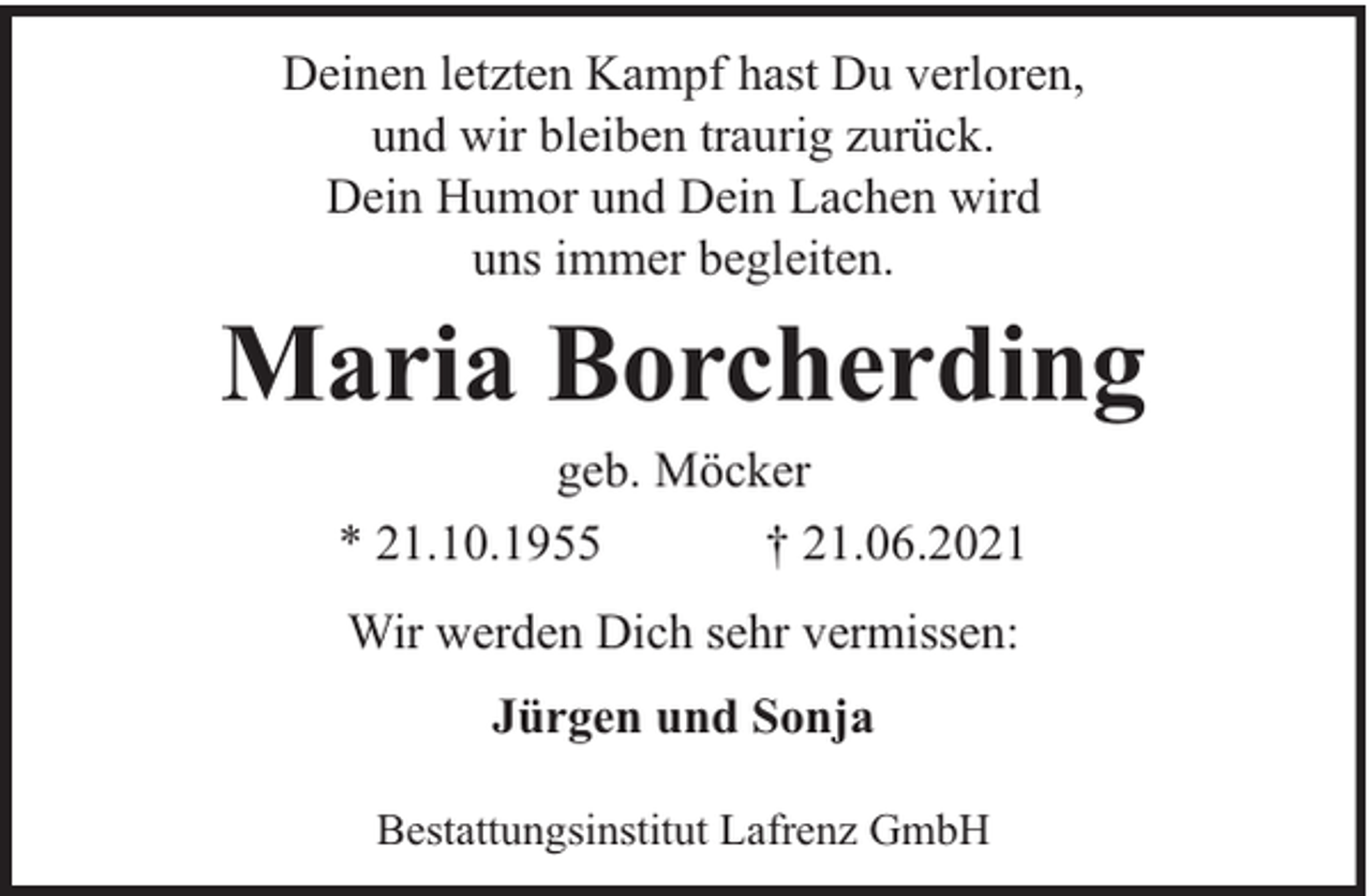 <p>Deinen letzten Kampf hast Du verloren,<br />und wir bleiben traurig zurück.<br />Dein Humor und Dein Lachen wird<br />uns immer begleiten.</p><p>Maria Borcherding<br />geb. Möcker<br />* 21.10.1955<br />† 21.06.2021<br />Wir werden Dich sehr vermissen:<br />Jürgen und Sonja<br />Bestattungsinstitut Lafrenz GmbH</p>