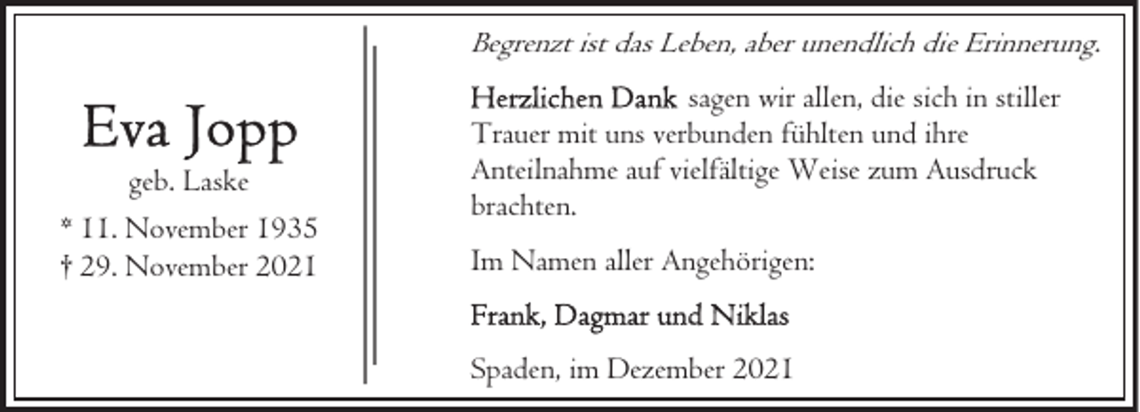 <p>Begrenzt ist das Leben, aber unendlich die Erinnerung.</p>
<p>geb. Laske<br />* 11. November 1935<br />† 29. November 2021</p>
<p>sagen wir allen, die sich in stiller<br />Trauer mit uns verbunden fühlten und ihre<br />Anteilnahme auf vielfältige Weise zum Ausdruck<br />brachten.<br />Im Namen aller Angehörigen:<br />Spaden, im Dezember 2021</p>