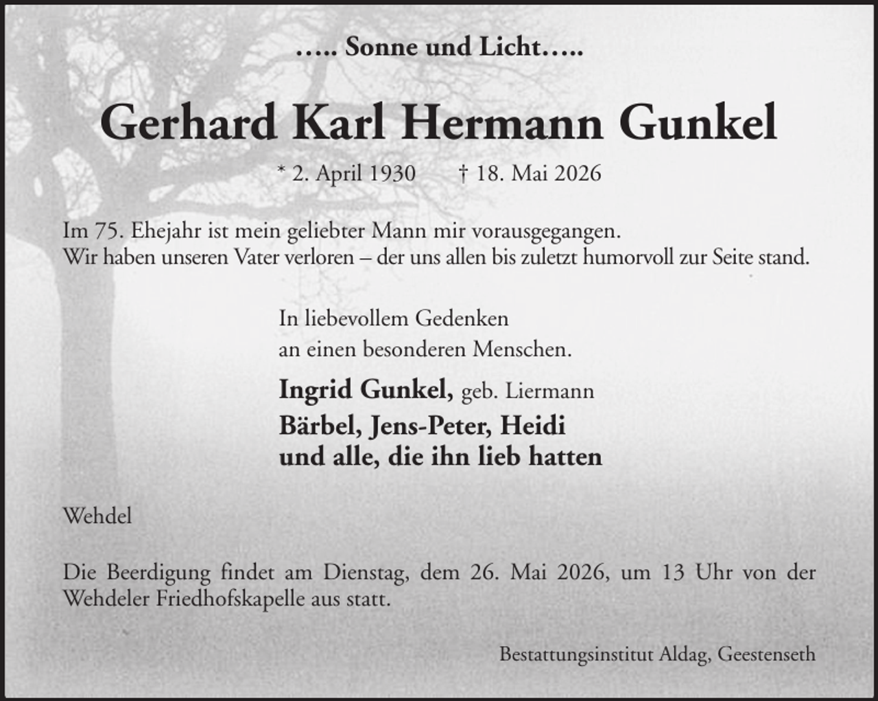<p>….. Sonne und Licht…..</p><p>Gerhard Karl Hermann Gunkel<br />* 2. April 1930</p><p>† 18. Mai 2026</p><p>Im 75. Ehejahr ist mein geliebter Mann mir vorausgegangen.<br />Wir haben unseren Vater verloren – der uns allen bis zuletzt humorvoll zur Seite stand.<br />In liebevollem Gedenken<br />an einen besonderen Menschen.</p><p>Ingrid Gunkel, geb. Liermann<br />Bärbel, Jens-Peter, Heidi<br />und alle, die ihn lieb hatten<br />Wehdel<br />Die Beerdigung findet am Dienstag, dem 26. Mai 2026, um 13 Uhr von der<br />Wehdeler Friedhofskapelle aus statt.<br />Bestattungsinstitut Aldag, Geestenseth</p>