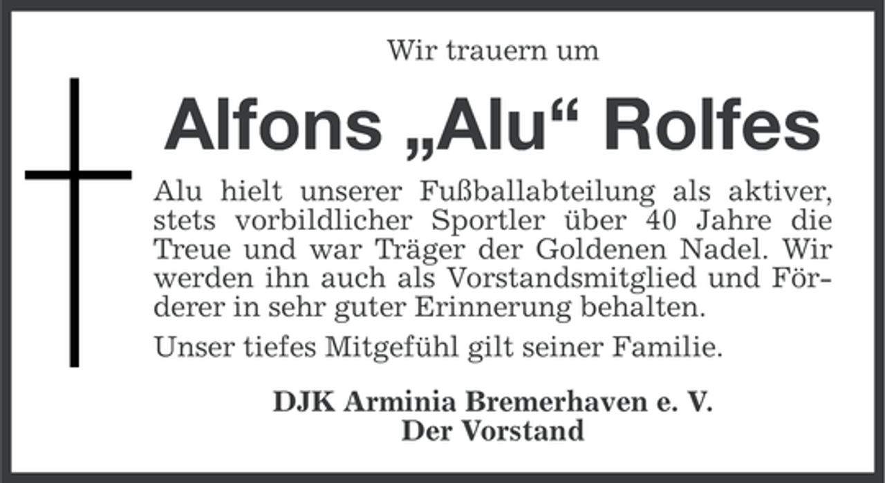 <p>Wir trauern um</p><p>Alfons „Alu“ Rolfes<br />Alu hielt unserer Fußballabteilung als aktiver,<br />stets vorbildlicher Sportler über 40 Jahre die<br />Treue und war Träger der Goldenen Nadel. Wir<br />werden ihn auch als Vorstandsmitglied und Förderer in sehr guter Erinnerung behalten.<br />Unser tiefes Mitgefühl gilt seiner Familie.<br />DJK Arminia Bremerhaven e. V.<br />Der Vorstand</p>