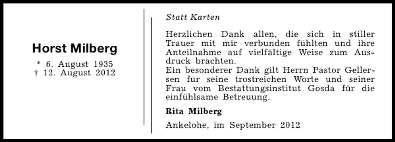 <p>Statt Karten</p><p>Horst Milberg<br />* 6. August 1935<br />† 12. August 2012</p><p>Herzlichen Dank allen, die sich in stiller<br />Trauer mit mir verbunden fühlten und ihre<br />Anteilnahme auf vielfältige Weise zum Ausdruck brachten.<br />Ein besonderer Dank gilt Herrn Pastor Gellersen für seine trostreichen Worte und seiner<br />Frau vom Bestattungsinstitut Gosda für die<br />einfühlsame Betreuung.<br />Rita Milberg<br />Ankelohe, im September 2012</p>