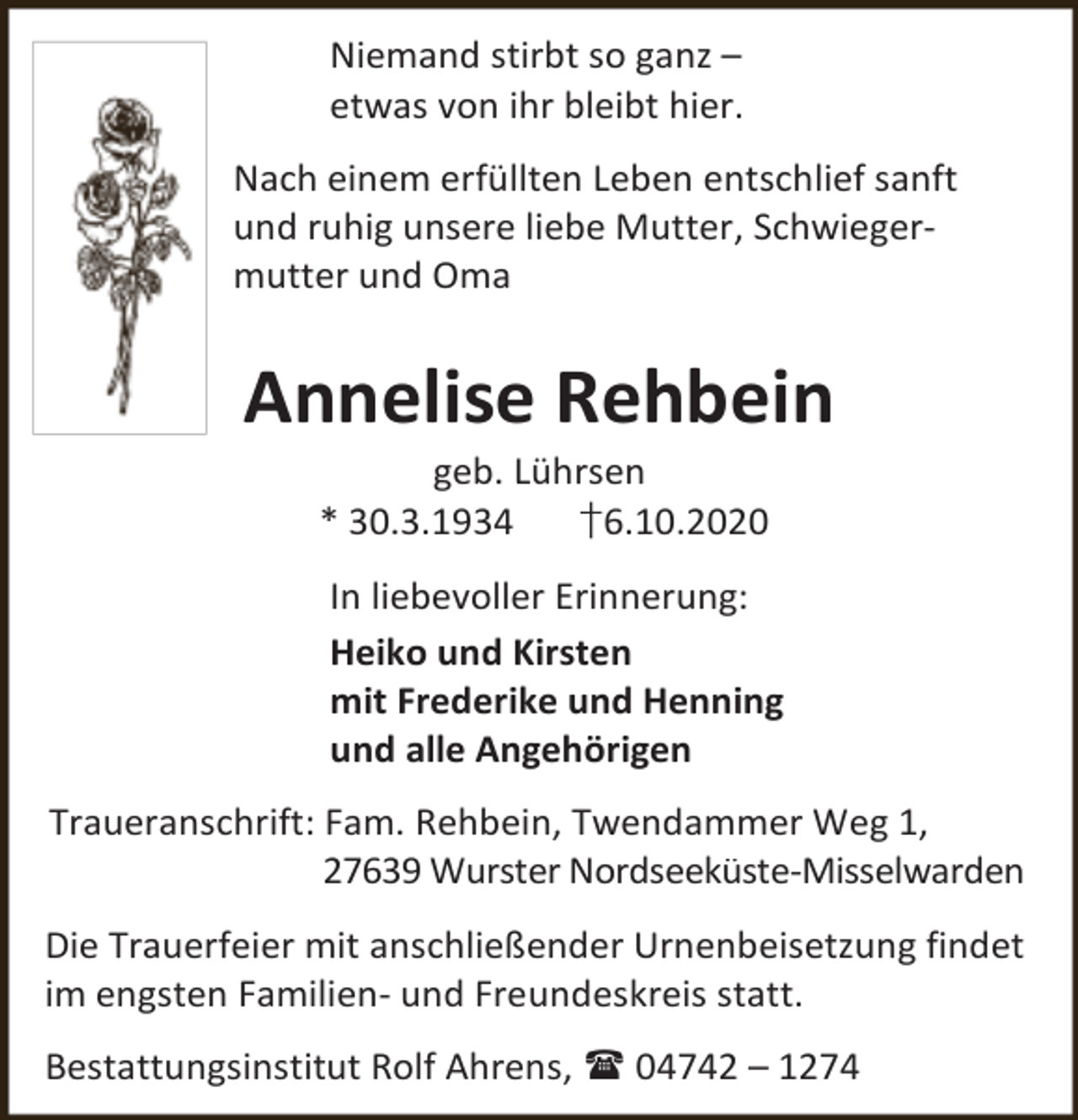 <p>Niemand stirbt so ganz –<br />etwas von ihr bleibt hier.<br />Nach einem erfüllten Leben entschlief sanft<br />und ruhig unsere liebe Mutter, Schwiegermutter und Oma</p><p>Annelise Rehbein<br />geb. Lührsen<br />* 30.3.1934<br />†6.10.2020</p><p>In liebevoller Erinnerung:<br />Heiko und Kirsten<br />mit Frederike und Henning<br />und alle Angehörigen<br />Traueranschrift: Fam. Rehbein, Twendammer Weg 1,<br />27639 Wurster Nordseeküste-Misselwarden<br />Die Trauerfeier mit anschließender Urnenbeisetzung findet<br />im engsten Familien- und Freundeskreis statt.<br />Bestattungsinstitut Rolf Ahrens,  04742 – 1274</p>