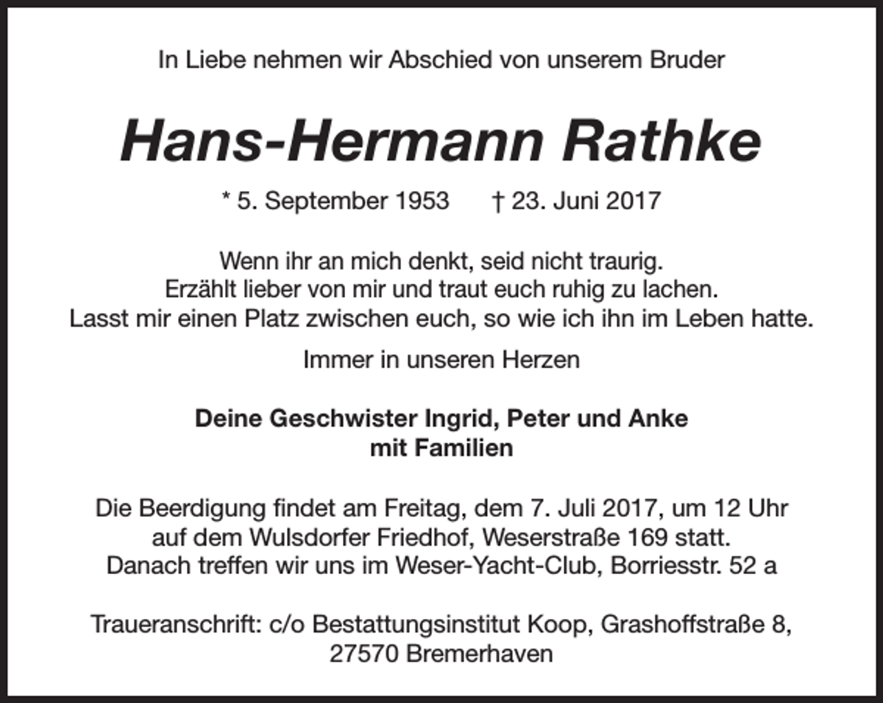 <p>In Liebe nehmen wir Abschied von unserem Bruder</p><p>Hans-Hermann Rathke<br />* 5. September 1953</p><p>† 23. Juni 2017</p><p>Wenn ihr an mich denkt, seid nicht traurig.<br />Erzählt lieber von mir und traut euch ruhig zu lachen.<br />Lasst mir einen Platz zwischen euch, so wie ich ihn im Leben hatte.<br />Immer in unseren Herzen<br />Deine Geschwister Ingrid, Peter und Anke<br />mit Familien<br />Die Beerdigung findet am Freitag, dem 7. Juli 2017, um 12 Uhr<br />auf dem Wulsdorfer Friedhof, Weserstraße 169 statt.<br />Danach treffen wir uns im Weser-Yacht-Club, Borriesstr. 52 a<br />Traueranschrift: c/o Bestattungsinstitut Koop, Grashoffstraße 8,<br />27570 Bremerhaven</p>