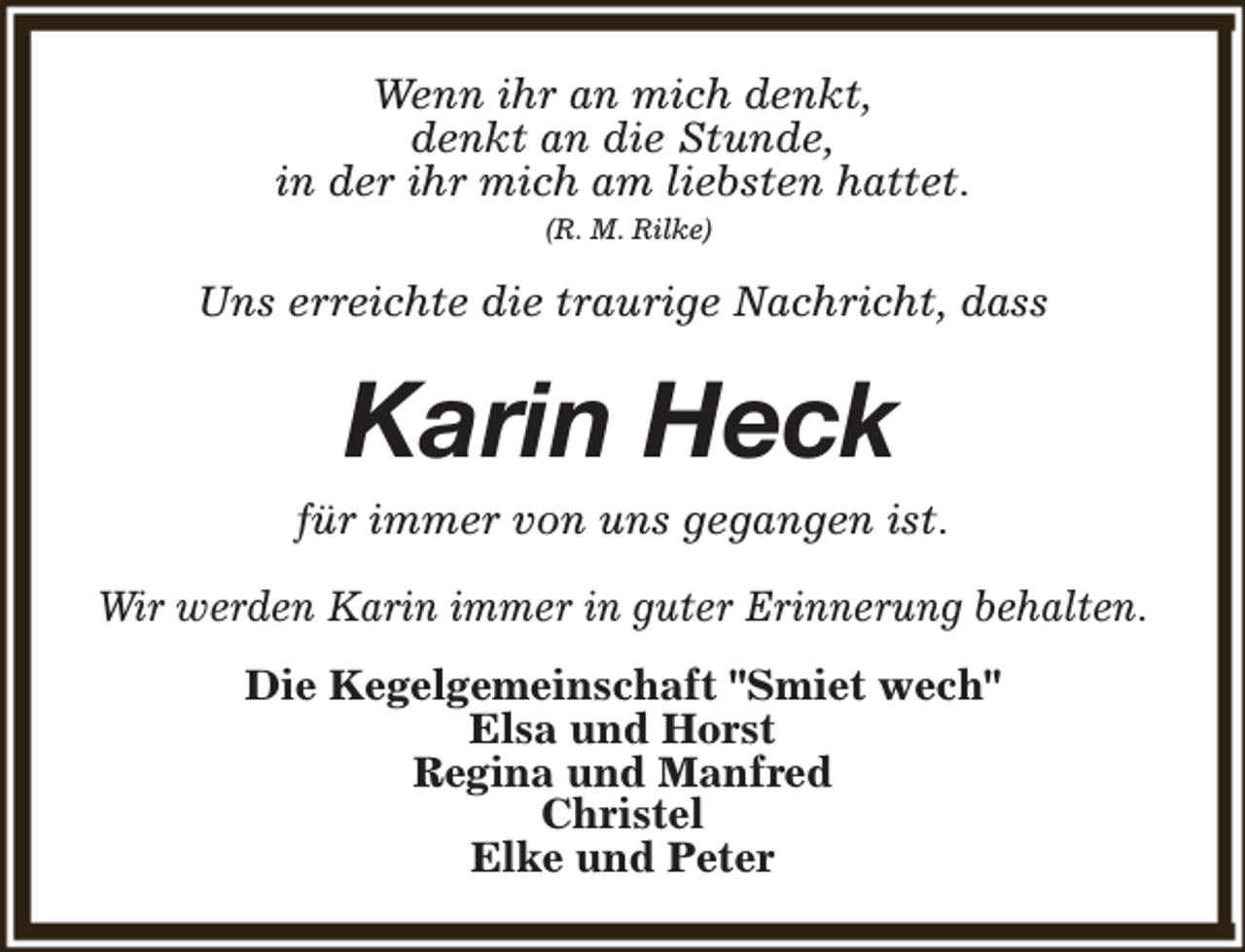 <p>Wenn ihr an mich denkt,<br />denkt an die Stunde,<br />in der ihr mich am liebsten hattet.<br />(R. M. Rilke)</p><p>Uns erreichte die traurige Nachricht, dass</p><p>Karin Heck</p><p>für immer von uns gegangen ist.<br />Wir werden Karin immer in guter Erinnerung behalten.<br />Die Kegelgemeinschaft "Smiet wech"<br />Elsa und Horst<br />Regina und Manfred<br />Christel<br />Elke und Peter</p>