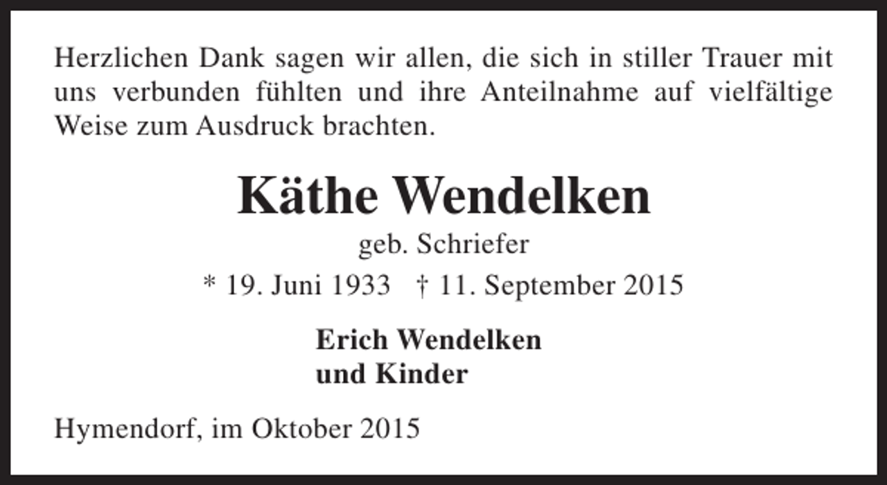 <p>Herzlichen Dank sagen wir allen, die sich in stiller Trauer mit<br />uns verbunden fühlten und ihre Anteilnahme auf vielfältige<br />Weise zum Ausdruck brachten.</p><p>Käthe Wendelken</p><p>geb. Schriefer<br />* 19. Juni 1933 † 11. September 2015<br />Erich Wendelken<br />und Kinder<br />Hymendorf, im Oktober 2015</p>