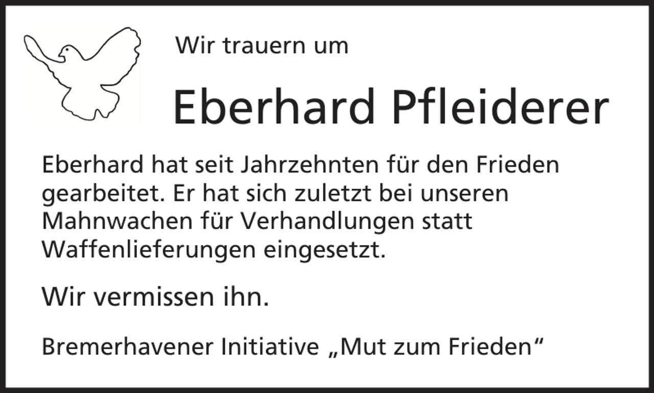 <p>Wir trauern um</p><p>Eberhard Pfleiderer<br />Eberhard hat seit Jahrzehnten für den Frieden<br />gearbeitet. Er hat sich zuletzt bei unseren<br />Mahnwachen für Verhandlungen statt<br />Waffenlieferungen eingesetzt.</p><p>Wir vermissen ihn.<br />Bremerhavener Initiative „Mut zum Frieden“</p>