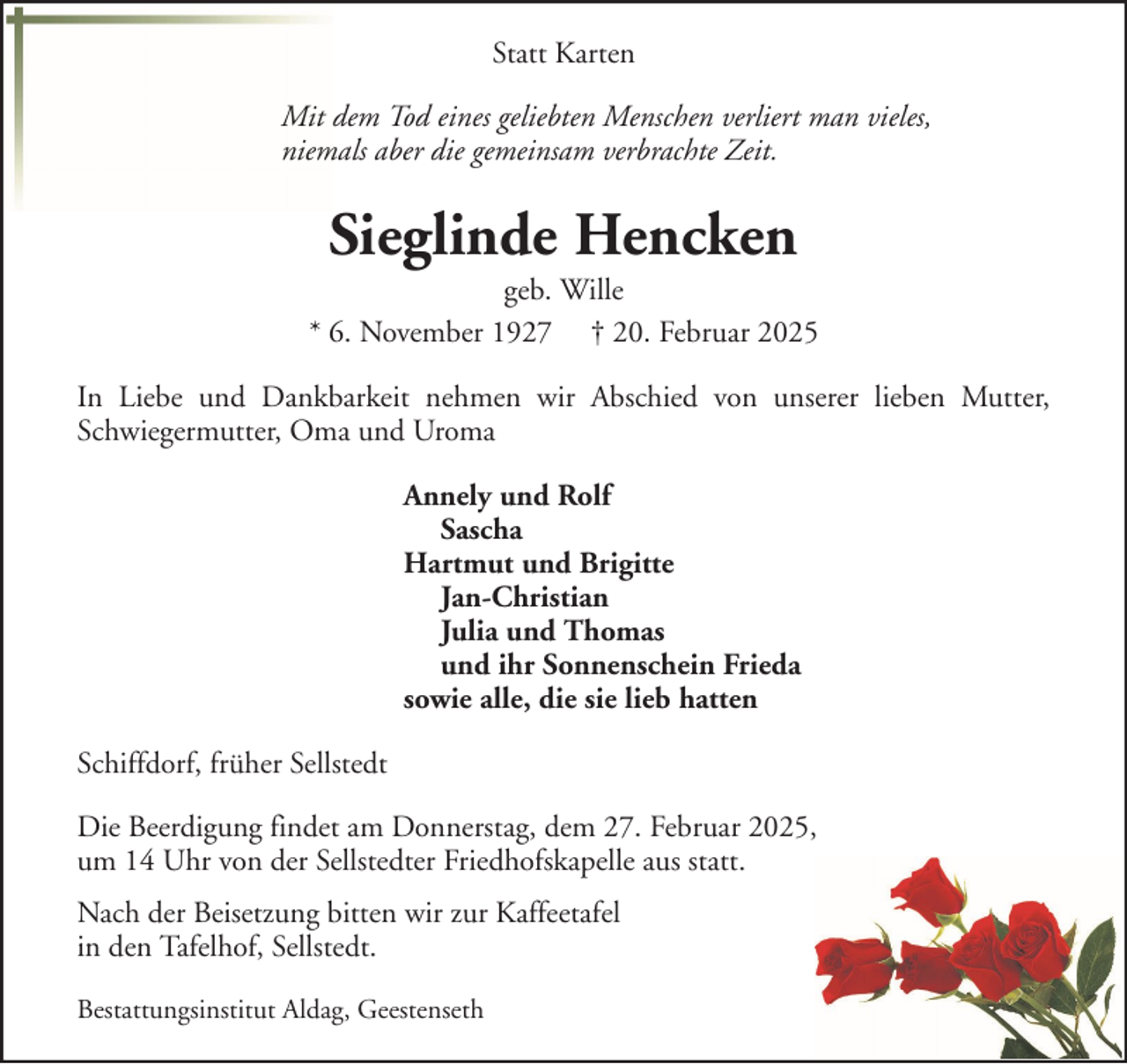 <p>Statt Karten<br />Mit dem Tod eines geliebten Menschen verliert man vieles,<br />niemals aber die gemeinsam verbrachte Zeit.</p><p>Sieglinde Hencken<br />geb. Wille<br />* 6. November 1927 † 20. Februar 2025<br />In Liebe und Dankbarkeit nehmen wir Abschied von unserer lieben Mutter,<br />Schwiegermutter, Oma und Uroma<br />Annely und Rolf<br />Sascha<br />Hartmut und Brigitte<br />Jan-Christian<br />Julia und Thomas<br />und ihr Sonnenschein Frieda<br />sowie alle, die sie lieb hatten<br />Schiffdorf, früher Sellstedt<br />Die Beerdigung findet am Donnerstag, dem 27. Februar 2025,<br />um 14 Uhr von der Sellstedter Friedhofskapelle aus statt.<br />Nach der Beisetzung bitten wir zur Kaffeetafel<br />in den Tafelhof, Sellstedt.<br />Bestattungsinstitut Aldag, Geestenseth</p>