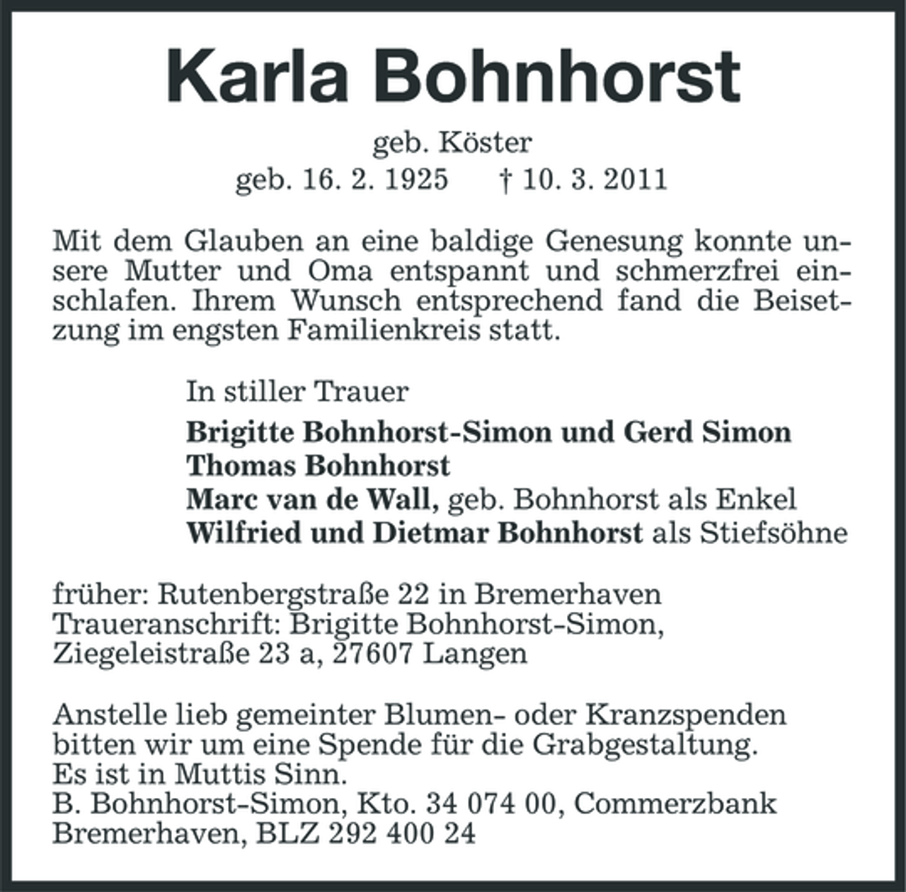 <p>Karla Bohnhorst<br />geb. Köster<br />geb. 16. 2. 1925 † 10. 3. 2011<br />Mit dem Glauben an eine baldige Genesung konnte unsere Mutter und Oma entspannt und schmerzfrei einschlafen. Ihrem Wunsch entsprechend fand die Beisetzung im engsten Familienkreis statt.<br />In stiller Trauer<br />Brigitte Bohnhorst-Simon und Gerd Simon<br />Thomas Bohnhorst<br />Marc van de Wall, geb. Bohnhorst als Enkel<br />Wilfried und Dietmar Bohnhorst als Stiefsöhne<br />früher: Rutenbergstraße 22 in Bremerhaven<br />Traueranschrift: Brigitte Bohnhorst-Simon,<br />Ziegeleistraße 23 a, 27607 Langen<br />Anstelle lieb gemeinter Blumen- oder Kranzspenden<br />bitten wir um eine Spende für die Grabgestaltung.<br />Es ist in Muttis Sinn.<br />B. Bohnhorst-Simon, Kto. 34 074 00, Commerzbank<br />Bremerhaven, BLZ 292 400 24</p>
