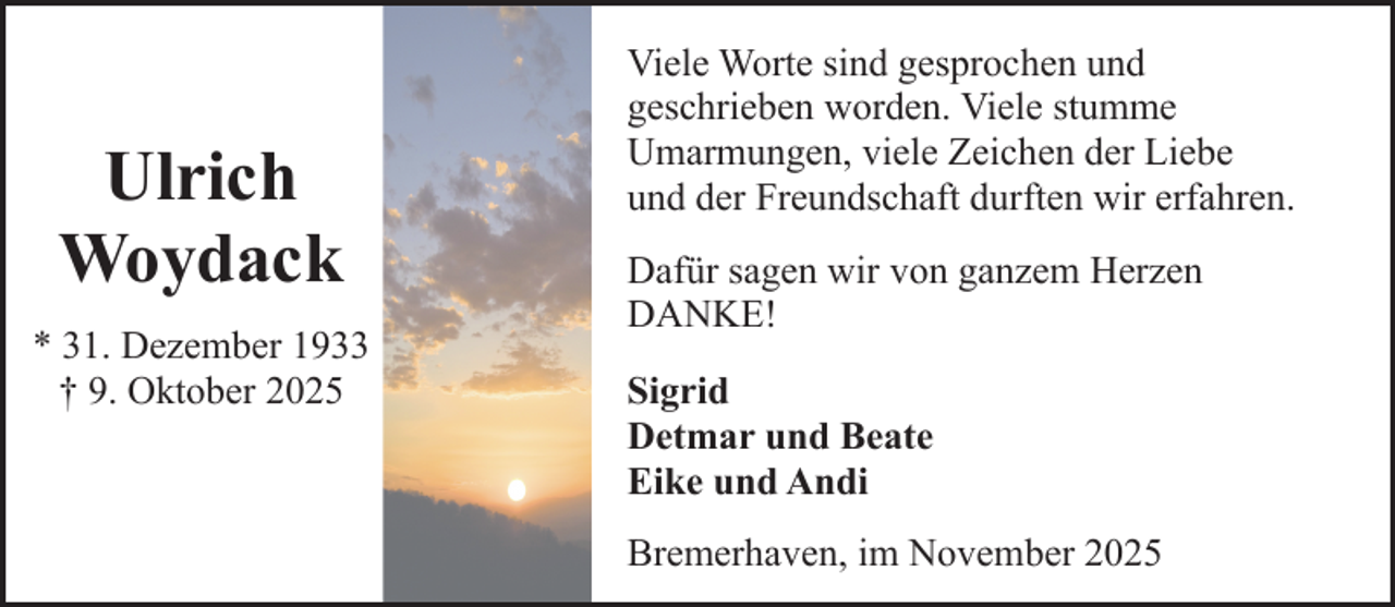 <p>Ulrich<br />Woydack<br />* 31. Dezember 1933<br />† 9. Oktober 2025</p><p>Viele Worte sind gesprochen und<br />geschrieben worden. Viele stumme<br />Umarmungen, viele Zeichen der Liebe<br />und der Freundschaft durften wir erfahren.<br />Dafür sagen wir von ganzem Herzen<br />DANKE!<br />Sigrid<br />Detmar und Beate<br />Eike und Andi<br />Bremerhaven, im November 2025</p>