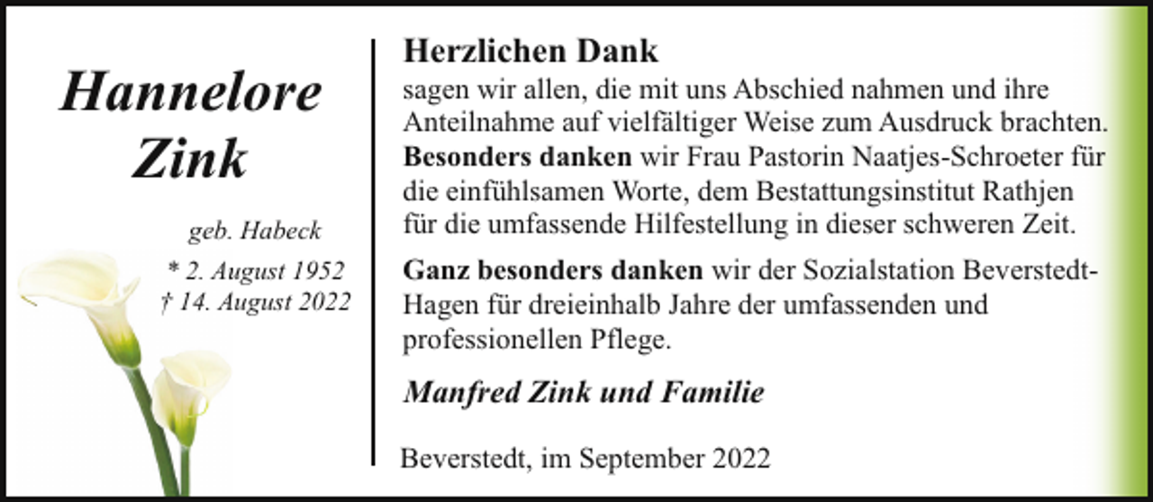 <p>Hannelore<br />Zink<br />geb. Habeck<br />* 2. Auugust 1952<br />† 14. A<br />August 2022</p><p>Herzlichen Dank</p><p>sagen wir allen, die mit uns Abschied nahmen und ihre<br />Anteilnahme auf vielfältiger Weise zum Ausdruck brachten.<br />Besonders danken wir Frau Pastorin Naatjes-Schroeter für<br />die einfühlsamen Worte, dem Bestattungsinstitut Rathjen<br />für die umfassende Hilfestellung in dieser schweren Zeit.<br />Ganz besonders danken wir der Sozialstation BeverstedtHagen für dreieinhalb Jahre der umfassenden und<br />professionellen Pflege.</p><p>Manfred Zink und Familie<br />Beverstedt, im September 2022</p>
