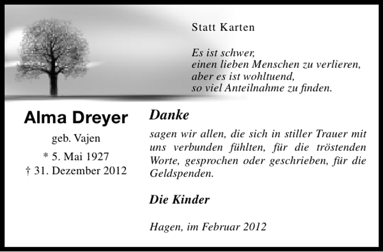 <p>Statt Karten<br />Es ist schwer,<br />einen lieben Menschen zu verlieren,<br />aber es ist wohltuend,<br />so viel Anteilnahme zu ﬁnden.</p><p>Alma Dreyer<br />geb. Vajen<br />* 5. Mai 1927<br />† 31. Dezember 2012</p><p>Danke<br />sagen wir allen, die sich in stiller Trauer mit<br />uns verbunden fühlten, für die tröstenden<br />Worte, gesprochen oder geschrieben, für die<br />Geldspenden.</p><p>Die Kinder<br />Hagen, im Februar 2012</p>