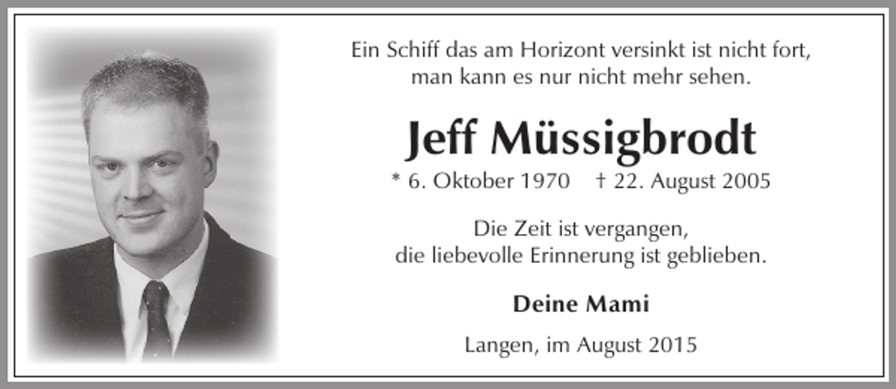 <p>Ein Schiff das am Horizont versinkt ist nicht fort,<br />man kann es nur nicht mehr sehen.</p><p>Jeff Müssigbrodt</p><p>* 6. Oktober 1970</p><p>† 22. August 2005</p><p>Die Zeit ist vergangen,<br />die liebevolle Erinnerung ist geblieben.</p><p>Deine Mami<br />Langen, im August 2015</p>