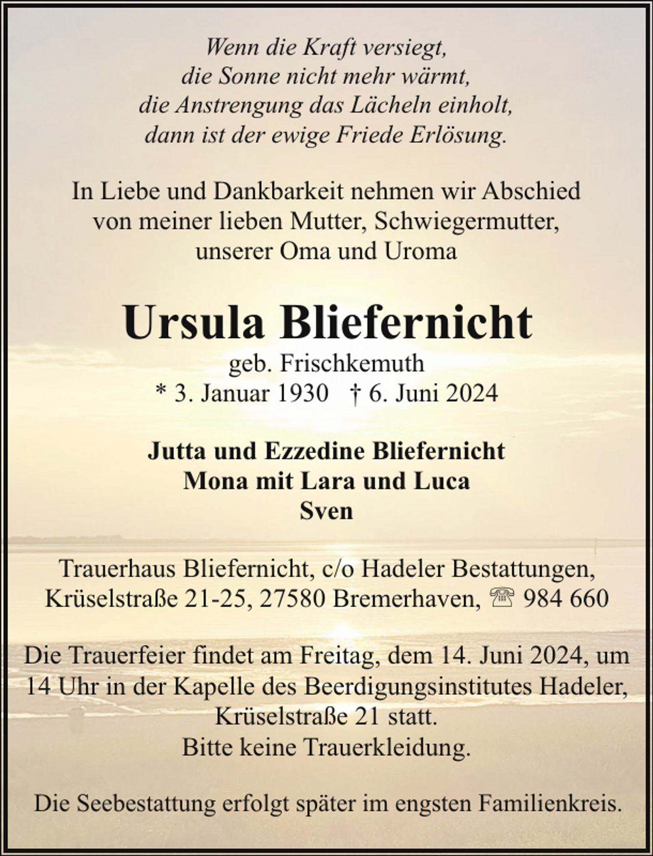 <p>Wenn die Kraft versiegt,<br />die Sonne nicht mehr wärmt,<br />die Anstrengung das Lächeln einholt,<br />dann ist der ewige Friede Erlösung.</p><p>In Liebe und Dankbarkeit nehmen wir Abschied<br />von meiner lieben Mutter, Schwiegermutter,<br />unserer Oma und Uroma</p><p>Ursula Bliefernicht<br />geb. Frischkemuth<br />* 3. Januar 1930 † 6. Juni 2024</p><p>Jutta und Ezzedine Bliefernicht<br />Mona mit Lara und Luca<br />Sven<br />Trauerhaus Bliefernicht, c/o Hadeler Bestattungen,<br />Krüselstraße 21-25, 27580 Bremerhaven, ' 984 660<br />Die Trauerfeier findet am Freitag, dem 14. Juni 2024, um<br />14 Uhr in der Kapelle des Beerdigungsinstitutes Hadeler,<br />Krüselstraße 21 statt.<br />Bitte keine Trauerkleidung.<br />Die Seebestattung erfolgt später im engsten Familienkreis.</p>